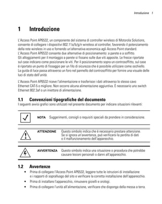 Introduzione 1




1         Introduzione
L'Access Point AP6532, un componente del sistema di controller wireless di Motorola Solutions,
consente di collegare i dispositivi 802.11a/b/g/n wireless al controller, favorendo il potenziamento
della rete wireless in uso e fornendo un'alternativa economica agli Access Point standard.
L'Access Point AP6532 consente due alternative di posizionamento: a parete e a soffitto.
Gli alloggiamenti per il montaggio a parete si fissano sulle due viti apposite. Le frecce riportate
sul case indicano come posizionare le viti. Per il posizionamento sopra un controsoffitto, sul case
è riportato un punto di fissaggio per un filo di sicurezza che è possibile utilizzare come occhiello.
La guida di luce passa attraverso un foro nel pannello del controsoffitto per fornire una visuale delle
luci di stato dell'unità.
L'Access Point AP6532 riceve l'alimentazione e trasferisce i dati attraverso lo stesso cavo
Ethernet CAT-5 o migliore. Non occorre alcuna alimentazione aggiuntiva. È necessario uno switch
Ethernet 802.3af o un iniettore di alimentazione.

1.1       Convenzioni tipografiche del documento
I seguenti avvisi grafici sono utilizzati nel presente documento per indicare situazioni rilevanti:


               NOTA      Suggerimenti, consigli o requisiti speciali da prendere in considerazione.


               ATTENZIONE          Questo simbolo indica che è necessario prestare attenzione.
      !                            Se si ignora un'avvertenza, può verificarsi la perdita di dati
                                   o il malfunzionamento dell'apparecchio.


               AVVERTENZA          Questo simbolo indica una situazione o procedura che potrebbe
                                   causare lesioni personali o danni all'apparecchio.


1.2       Avvertenze
      •   Prima di collegare l'Access Point AP6532, leggere tutte le istruzioni di installazione
          e i rapporti di sopralluogo del sito e verificare la corretta installazione dell'apparecchio.
      •   Prima di installare l'apparecchio, rimuovere gioielli e orologi.
      •   Prima di collegare l'unità all'alimentazione, verificare che disponga della messa a terra.
 