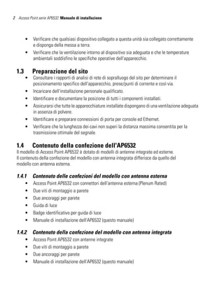 2 Access Point serie AP6532: Manuale di installazione




        •   Verificare che qualsiasi dispositivo collegato a questa unità sia collegato correttamente
            e disponga della messa a terra.
        •   Verificare che la ventilazione intorno al dispositivo sia adeguata e che le temperature
            ambientali soddisfino le specifiche operative dell'apparecchio.

  1.3       Preparazione del sito
        •   Consultare i rapporti di analisi di rete di sopralluogo del sito per determinare il
            posizionamento specifico dell'apparecchio, prese/punti di corrente e così via.
        •   Incaricare dell'installazione personale qualificato.
        •   Identificare e documentare la posizione di tutti i componenti installati.
        •   Assicurarsi che tutte le apparecchiature installate dispongano di una ventilazione adeguata
            in assenza di polvere.
        •   Identificare e preparare connessioni di porta per console ed Ethernet.
        •   Verificare che la lunghezza dei cavi non superi la distanza massima consentita per la
            trasmissione ottimale del segnale.

  1.4       Contenuto della confezione dell'AP6532
  Il modello di Access Point AP6532 è dotato di modelli di antenne integrate ed esterne.
  Il contenuto della confezione del modello con antenna integrata differisce da quello del
  modello con antenna esterna.

  1.4.1     Contenuto delle confezioni del modello con antenna esterna
        •   Access Point AP6532 con connettori dell'antenna esterna (Plenum Rated)
        •   Due viti di montaggio a parete
        •   Due ancoraggi per parete
        •   Guida di luce
        •   Badge identificativo per guida di luce
        •   Manuale di installazione dell'AP6532 (questo manuale)

  1.4.2     Contenuto della confezione del modello con antenna integrata
        •   Access Point AP6532 con antenne integrate
        •   Due viti di montaggio a parete
        •   Due ancoraggi per parete
        •   Manuale di installazione dell'AP6532 (questo manuale)
 