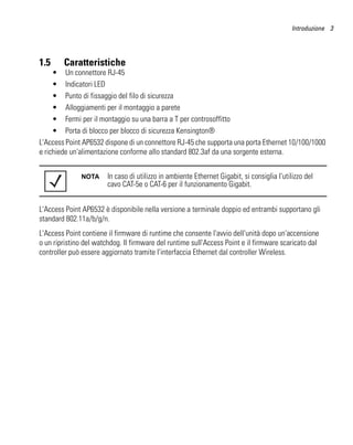 Introduzione 3




1.5     Caratteristiche
     • Un connettore RJ-45
     • Indicatori LED
     • Punto di fissaggio del filo di sicurezza
     • Alloggiamenti per il montaggio a parete
     • Fermi per il montaggio su una barra a T per controsoffitto
     • Porta di blocco per blocco di sicurezza Kensington®
L'Access Point AP6532 dispone di un connettore RJ-45 che supporta una porta Ethernet 10/100/1000
e richiede un'alimentazione conforme allo standard 802.3af da una sorgente esterna.


              NOTA      In caso di utilizzo in ambiente Ethernet Gigabit, si consiglia l'utilizzo del
                        cavo CAT-5e o CAT-6 per il funzionamento Gigabit.


L'Access Point AP6532 è disponibile nella versione a terminale doppio ed entrambi supportano gli
standard 802.11a/b/g/n.
L'Access Point contiene il firmware di runtime che consente l'avvio dell'unità dopo un'accensione
o un ripristino del watchdog. Il firmware del runtime sull'Access Point e il firmware scaricato dal
controller può essere aggiornato tramite l'interfaccia Ethernet dal controller Wireless.
 