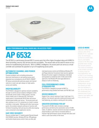 PRODUCT SPEC SHEET
AP 6532




  HIGH PERFORMANCE DUAL RADIO 802.11N ACCESS POINT                                                                               LESS IS MORE
                                                                                                                                 Motorola’s WiNG 5 WLAN



AP 6532
                                                                                                                                 solutions offer all the
                                                                                                                                 benefits of 11n—and then
                                                                                                                                 some. Our distributed
                                                                                                                                 architecture extends QoS,
The AP 6532 is a performance-focused 802.11n access point that offers higher throughput along with WiNG 5’s                      security and mobility
                                                                                                                                 services to the APs so you
direct forwarding, security, QoS services and site survivability. The second radio can be used for access or as a
                                                                                                                                 get better direct routing
sensor for troubleshooting and security. With it’s WiNG 5 intelligence, this access point can serve as a virtual
                                                                                                                                 and network resilience.
controller and coordinate the operation of up to 24 neighboring access points.
                                                                                                                                 That means no bottleneck
                                                                                                                                 at the wireless controller,
AUTOMATIC CHANNEL AND POWER                                       role-based access control and AirDefense Wireless IPS          no latency issues for
OPTIMIZATION                                                      and Rogue detection for premium-level security vigilance.      voice applications, and
Common problems such as building attenuation,                     Because the sensor supports simultaneous multi-band            no jitter in your streaming
electronic interference or sub-optimal access point               sensing (band un-locked) for both 2.4 GHz and 5.0 GHz
                                                                                                                                 video. And with our broad
placement are minimalized as the AP 6532’s SMART                  spectrums, the Wireless IPS and rogue detection is
                                                                                                                                 selection of access points
RF feature automatically optimizes power and channel              always-on with no timeslicing.
                                                                                                                                 and flexible network
selection so each user gets always-on high-quality                                                                               configurations, you get
access and mobility.                                              FULL PERFORMANCE USING                                         the network you need
                                                                  STANDARD POE                                                   with less hardware to
HIGH RELIABILITY                                                  The AP 6532 is designed to provide full 802.11n
                                                                                                                                 buy. Let us show you the
The AP 6532 is designed to optimize network availability          performance using standard and lower cost POE 802.3 (af).
                                                                                                                                 less complicated, less
through its central and pre-emptive intelligence which                                                                           expensive way to more
dynamically senses weak or failing signals, securely              DEVICE MOBILITY
                                                                                                                                 capacity, more agility, and
moves mobile users to alternate APs, and boosts                   Supports fast, secure roaming at Layer 2 and Layer 3. In
                                                                                                                                 more satisfied users.
signal power to automatically fill RF holes and ensure            addition, the network optimizes mobile performance with
uninterrupted mobile user access. The access point will           load balancing, pre-emptive roaming and rate scaling.
also continue to run if it’s connection to a local or remote
controller is interrupted. Working with other local access        GREATER COVERAGE PER AP
points, the wireless network continues to function with           The powerful 24 dBm radio increases coverage,
full direct forwarding, QoS and security while also keeping       performance and obstruction penetration versus 23 dBm
users connected to local application servers.                     radios. In addition, receiver sensitivity has been increased
                                                                  proportionally so users have an increased ability to
GAP-FREE SECURITY                                                 maintain high-performance access through thick doors and
Security includes layer 2-7 stateful packet filtering firewall,   walls to users even while on-the-move.
AAA RADIUS services, Wireless IPS-lite, VPN gateway,
and location-based access control. Users can also add
                                                                                                                                                      PAGE 1
 