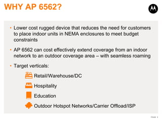 WHY AP 6562?

 • Lower cost rugged device that reduces the need for customers
   to place indoor units in NEMA enclosures to meet budget
   constraints

 • AP 6562 can cost effectively extend coverage from an indoor
   network to an outdoor coverage area – with seamless roaming

 • Target verticals:

            Retail/Warehouse/DC

            Hospitality

            Education

            Outdoor Hotspot Networks/Carrier Offload/ISP

                                                                  PAGE 3
 