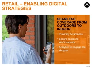 RETAIL – ENABLING DIGITAL
STRATEGIES

                     SEAMLESS
                     COVERAGE FROM
                     OUTDOORS TO
                     INDOOR:
                     • Proximity Awareness
                     • Secure access to
                       Wi-Fi Network
                     • Analytics to engage the
                       shopper




                                                 PAGE 8
 