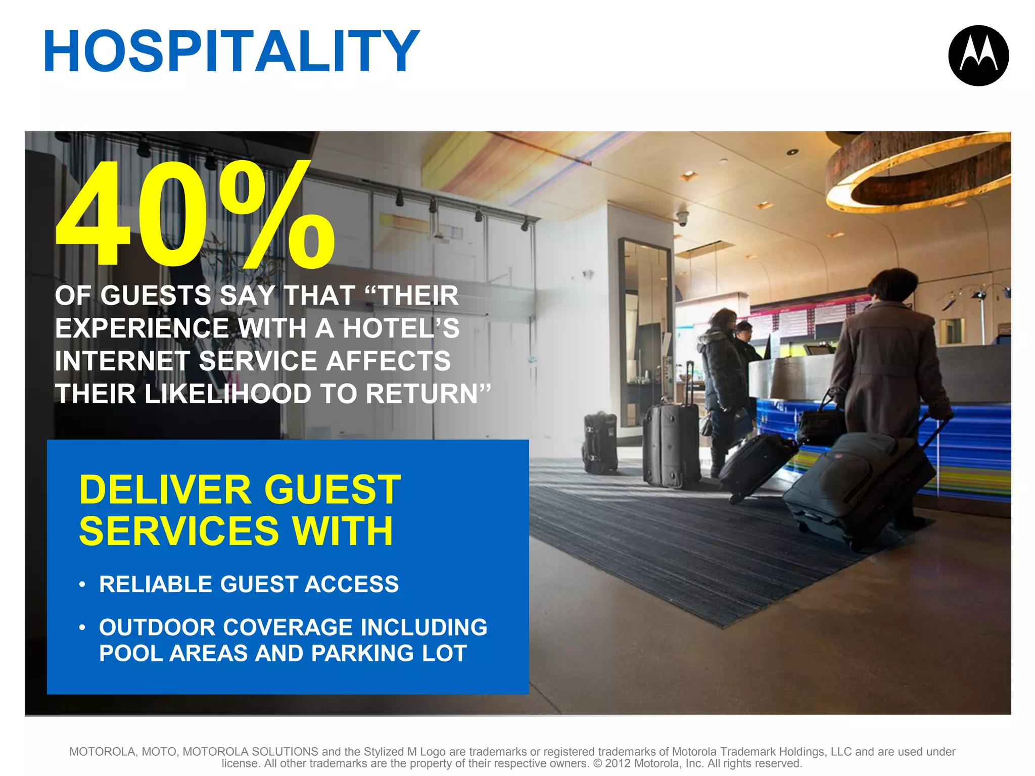 HOSPITALITY

40%

OF GUESTS SAY THAT “THEIR
EXPERIENCE WITH A HOTEL’S
INTERNET SERVICE AFFECTS
THEIR LIKELIHOOD TO RETURN”

DELIVER GUEST
SERVICES WITH
• RELIABLE GUEST ACCESS
• OUTDOOR COVERAGE INCLUDING
POOL AREAS AND PARKING LOT

MOTOROLA, MOTO, MOTOROLA SOLUTIONS and the Stylized M Logo are trademarks or registered trademarks of Motorola Trademark Holdings, LLC and are used under
license. All other trademarks are the property of their respective owners. © 2012 Motorola, Inc. All rights reserved.

 