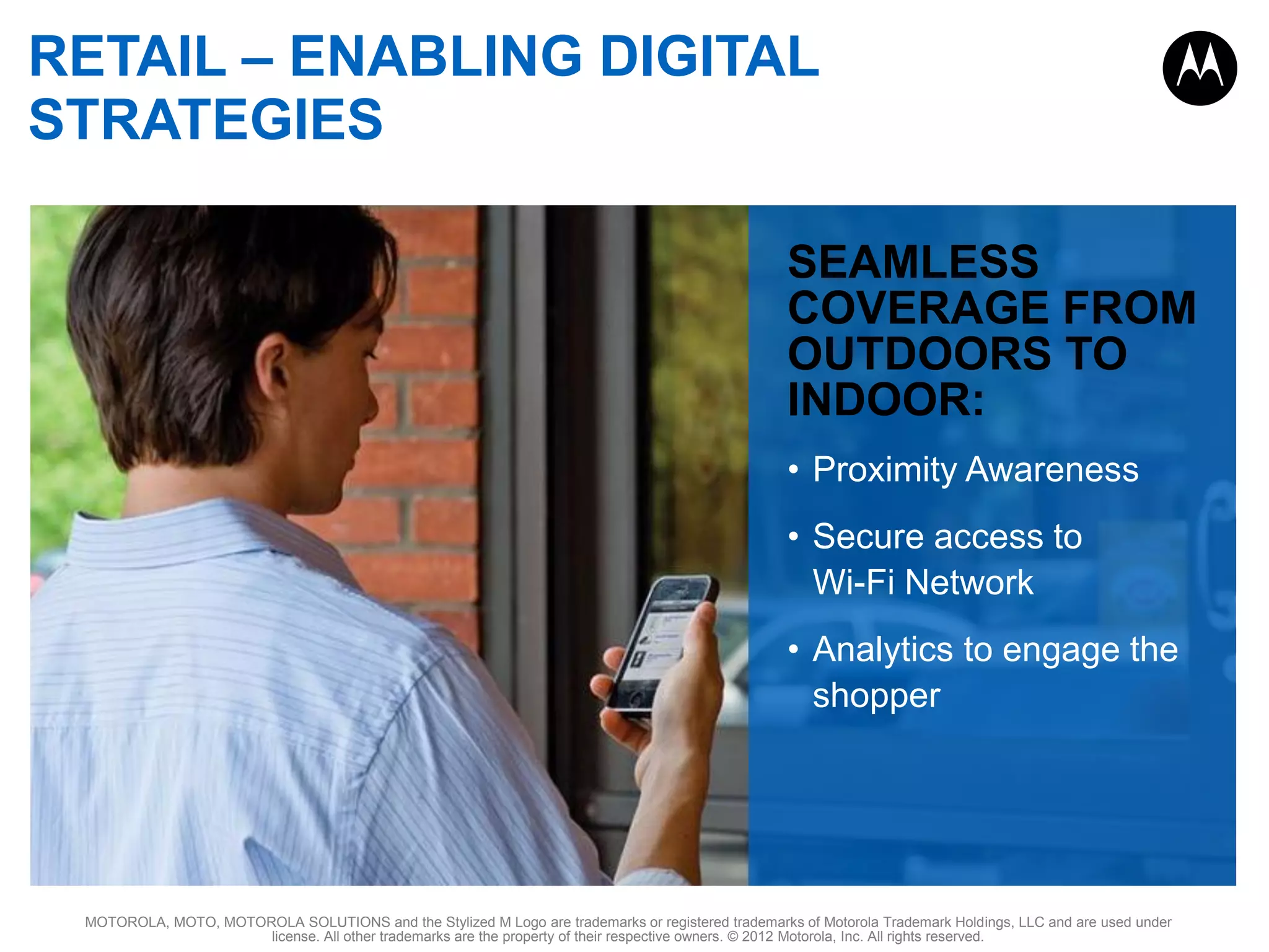 RETAIL – ENABLING DIGITAL
STRATEGIES
SEAMLESS
COVERAGE FROM
OUTDOORS TO
INDOOR:
• Proximity Awareness
• Secure access to
Wi-Fi Network
• Analytics to engage the
shopper

MOTOROLA, MOTO, MOTOROLA SOLUTIONS and the Stylized M Logo are trademarks or registered trademarks of Motorola Trademark Holdings, LLC and are used under
license. All other trademarks are the property of their respective owners. © 2012 Motorola, Inc. All rights reserved.

 