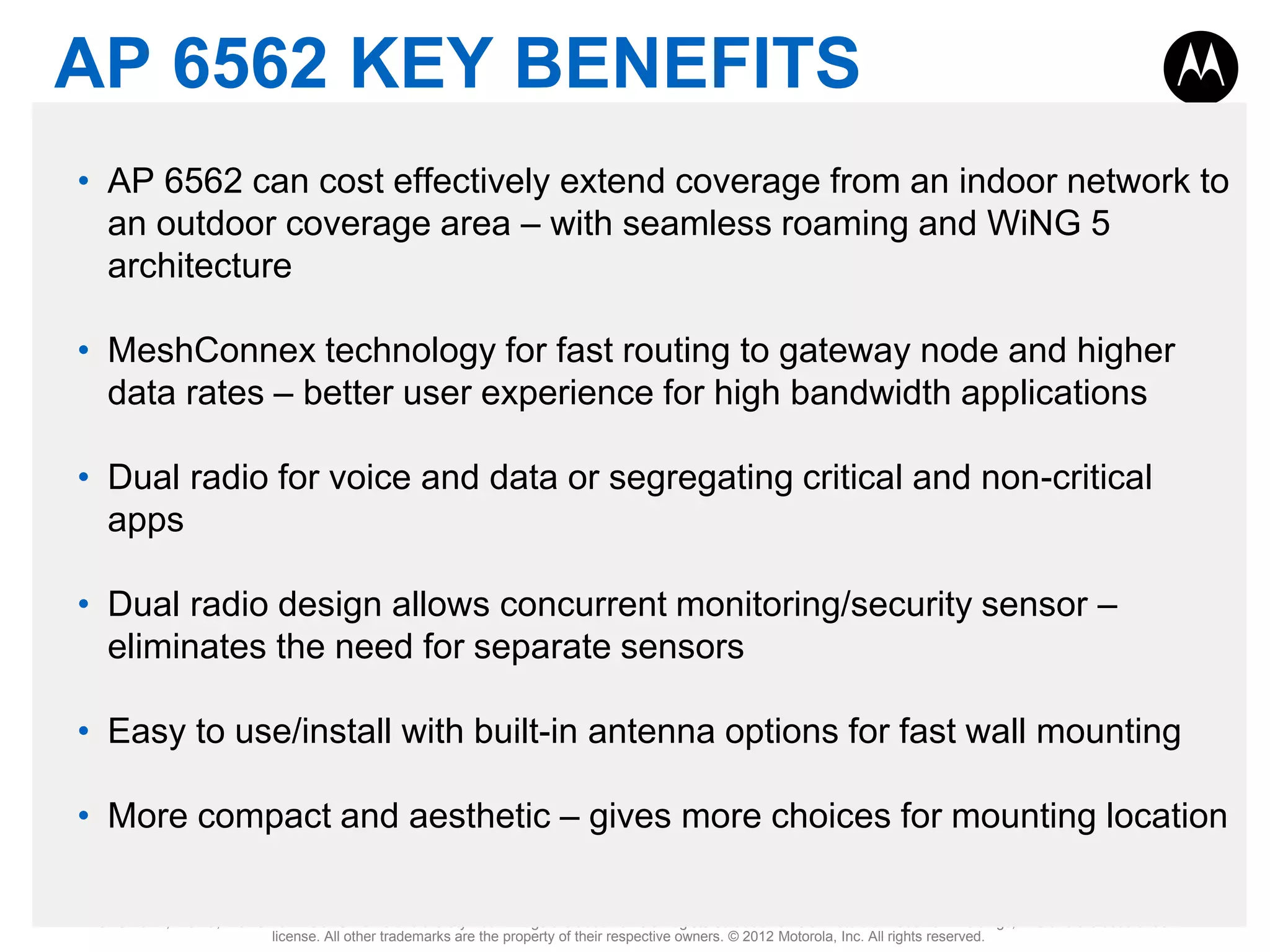 AP 6562 KEY BENEFITS
• AP 6562 can cost effectively extend coverage from an indoor network to
an outdoor coverage area – with seamless roaming and WiNG 5
architecture
• MeshConnex technology for fast routing to gateway node and higher
data rates – better user experience for high bandwidth applications
• Dual radio for voice and data or segregating critical and non-critical
apps
• Dual radio design allows concurrent monitoring/security sensor –
eliminates the need for separate sensors
• Easy to use/install with built-in antenna options for fast wall mounting

• More compact and aesthetic – gives more choices for mounting location
MOTOROLA, MOTO, MOTOROLA SOLUTIONS and the Stylized M Logo are trademarks or registered trademarks of Motorola Trademark Holdings, LLC and are used under
license. All other trademarks are the property of their respective owners. © 2012 Motorola, Inc. All rights reserved.

 