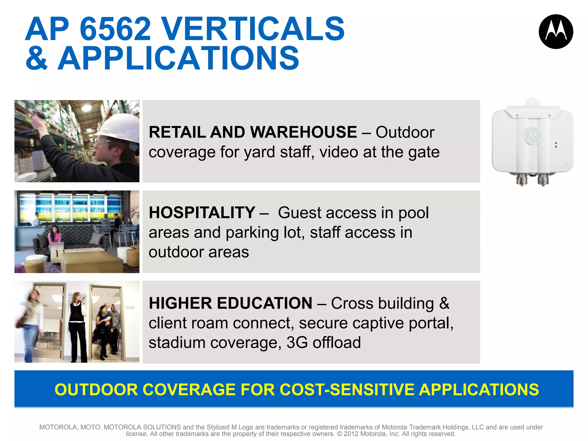 AP 6562 VERTICALS
& APPLICATIONS
RETAIL AND WAREHOUSE – Outdoor
coverage for yard staff, video at the gate

HOSPITALITY – Guest access in pool
areas and parking lot, staff access in
outdoor areas
HIGHER EDUCATION – Cross building &
client roam connect, secure captive portal,
stadium coverage, 3G offload
OUTDOOR COVERAGE FOR COST-SENSITIVE APPLICATIONS
MOTOROLA, MOTO, MOTOROLA SOLUTIONS and the Stylized M Logo are trademarks or registered trademarks of Motorola Trademark Holdings, LLC and are used under
license. All other trademarks are the property of their respective owners. © 2012 Motorola, Inc. All rights reserved.

 