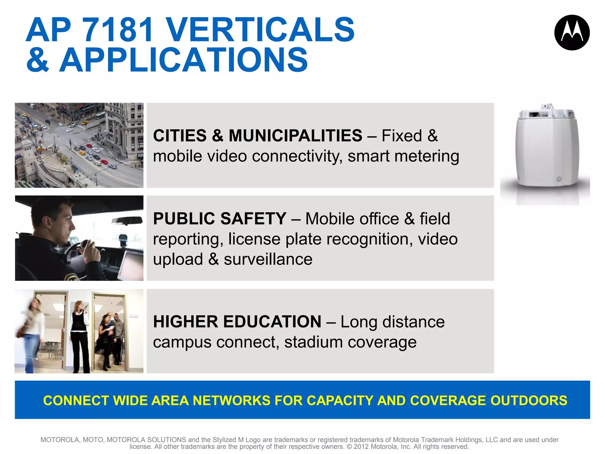 AP 7181 VERTICALS
& APPLICATIONS
CITIES & MUNICIPALITIES – Fixed &
mobile video connectivity, smart metering

PUBLIC SAFETY – Mobile office & field
reporting, license plate recognition, video
upload & surveillance

HIGHER EDUCATION – Long distance
campus connect, stadium coverage

CONNECT WIDE AREA NETWORKS FOR CAPACITY AND COVERAGE OUTDOORS
MOTOROLA, MOTO, MOTOROLA SOLUTIONS and the Stylized M Logo are trademarks or registered trademarks of Motorola Trademark Holdings, LLC and are used under
license. All other trademarks are the property of their respective owners. © 2012 Motorola, Inc. All rights reserved.

 