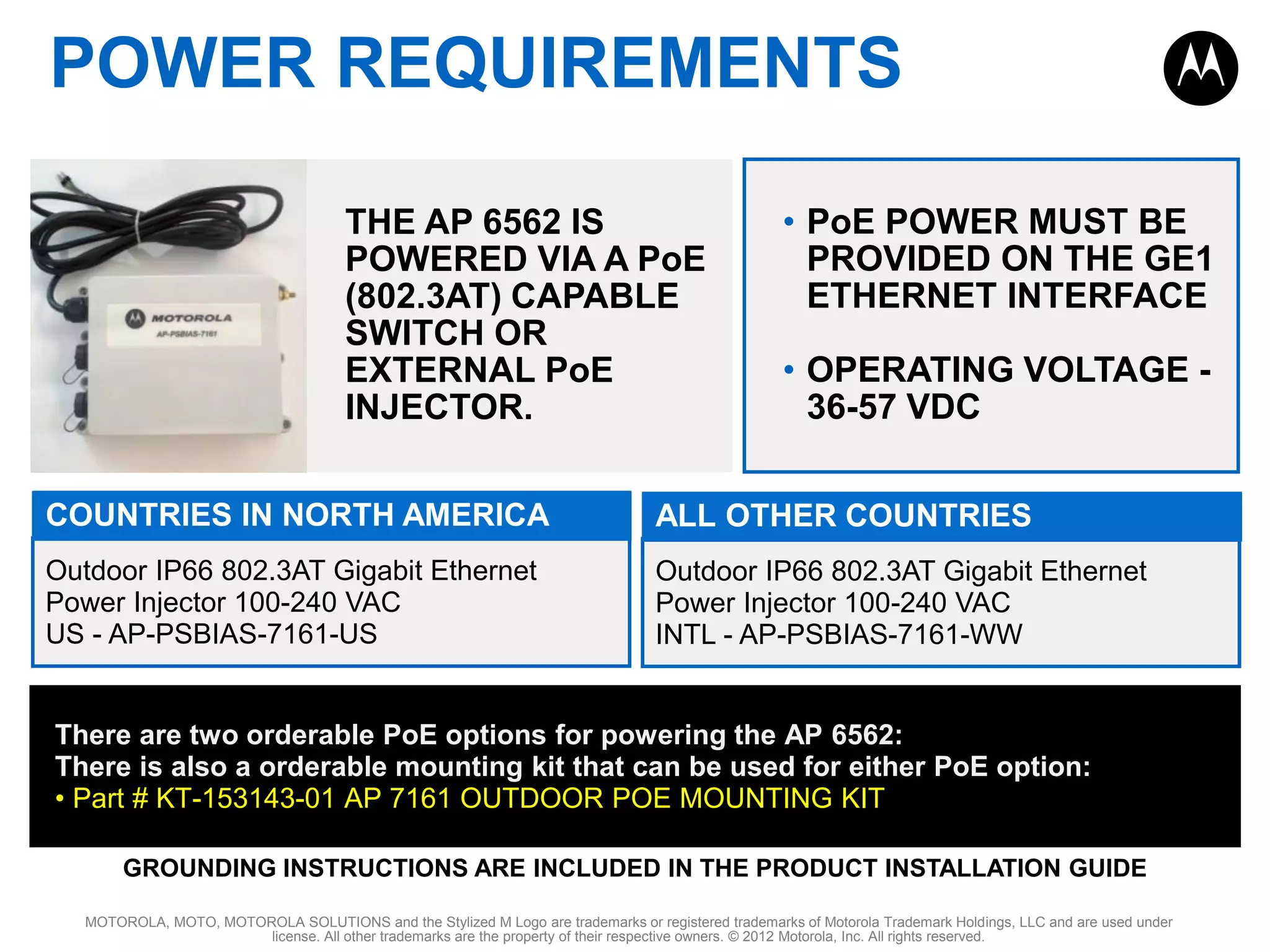 POWER REQUIREMENTS
THE AP 6562 IS
POWERED VIA A PoE
(802.3AT) CAPABLE
SWITCH OR
EXTERNAL PoE
INJECTOR.

• PoE POWER MUST BE
PROVIDED ON THE GE1
ETHERNET INTERFACE
• OPERATING VOLTAGE 36-57 VDC

COUNTRIES IN NORTH AMERICA

ALL OTHER COUNTRIES

Outdoor IP66 802.3AT Gigabit Ethernet
Power Injector 100-240 VAC
US - AP-PSBIAS-7161-US

Outdoor IP66 802.3AT Gigabit Ethernet
Power Injector 100-240 VAC
INTL - AP-PSBIAS-7161-WW

There are two orderable PoE options for powering the AP 6562:
There is also a orderable mounting kit that can be used for either PoE option:
• Part # KT-153143-01 AP 7161 OUTDOOR POE MOUNTING KIT
GROUNDING INSTRUCTIONS ARE INCLUDED IN THE PRODUCT INSTALLATION GUIDE
MOTOROLA, MOTO, MOTOROLA SOLUTIONS and the Stylized M Logo are trademarks or registered trademarks of Motorola Trademark Holdings, LLC and are used under
license. All other trademarks are the property of their respective owners. © 2012 Motorola, Inc. All rights reserved.

 