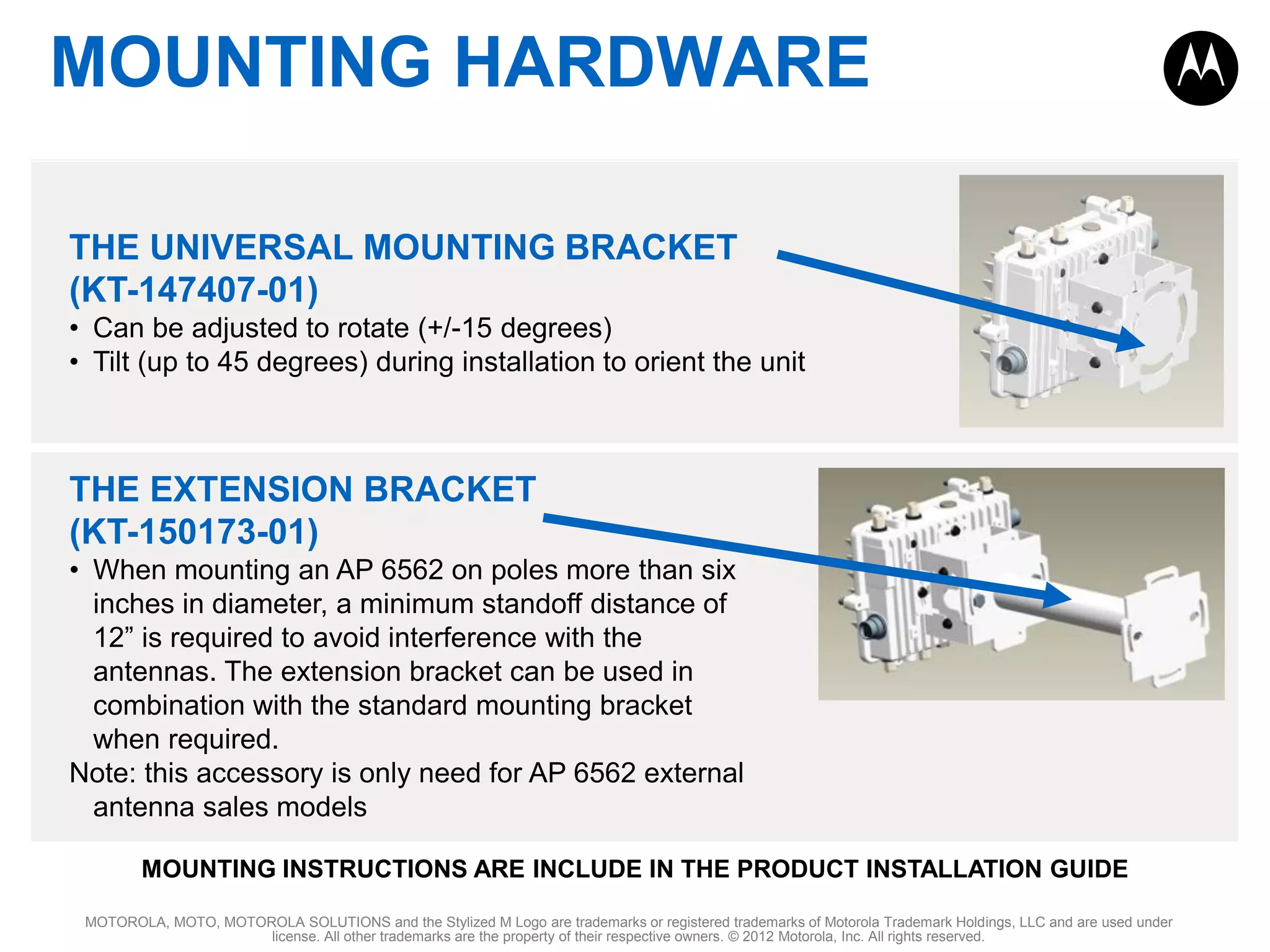 MOUNTING HARDWARE
THE UNIVERSAL MOUNTING BRACKET
(KT-147407-01)
• Can be adjusted to rotate (+/-15 degrees)
• Tilt (up to 45 degrees) during installation to orient the unit

THE EXTENSION BRACKET
(KT-150173-01)
• When mounting an AP 6562 on poles more than six
inches in diameter, a minimum standoff distance of
12” is required to avoid interference with the
antennas. The extension bracket can be used in
combination with the standard mounting bracket
when required.
Note: this accessory is only need for AP 6562 external
antenna sales models
MOUNTING INSTRUCTIONS ARE INCLUDE IN THE PRODUCT INSTALLATION GUIDE
MOTOROLA, MOTO, MOTOROLA SOLUTIONS and the Stylized M Logo are trademarks or registered trademarks of Motorola Trademark Holdings, LLC and are used under
license. All other trademarks are the property of their respective owners. © 2012 Motorola, Inc. All rights reserved.

 