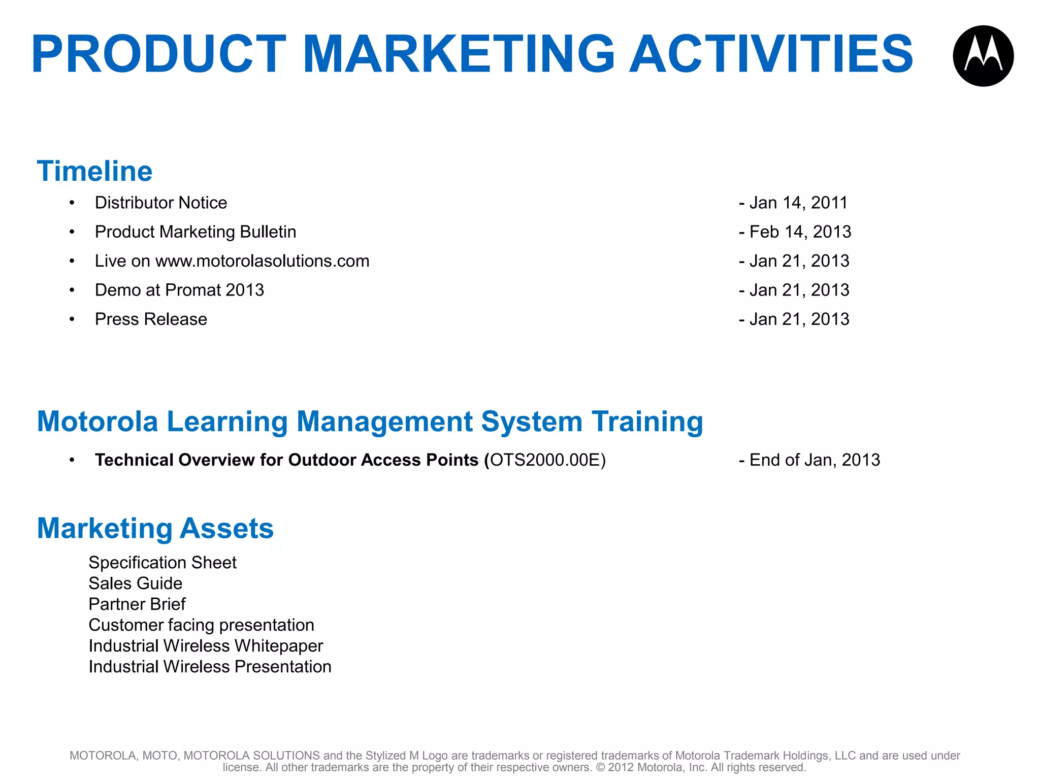 PRODUCT MARKETING ACTIVITIES
Timeline
•

Distributor Notice

- Jan 14, 2011

•

Product Marketing Bulletin

- Feb 14, 2013

•

Live on www.motorolasolutions.com

- Jan 21, 2013

•

Demo at Promat 2013

- Jan 21, 2013

•

Press Release

- Jan 21, 2013

Motorola Learning Management System Training
•

Technical Overview for Outdoor Access Points (OTS2000.00E)

- End of Jan, 2013

Marketing Assets
Specification Sheet
Sales Guide
Partner Brief
Customer facing presentation
Industrial Wireless Whitepaper
Industrial Wireless Presentation

MOTOROLA, MOTO, MOTOROLA SOLUTIONS and the Stylized M Logo are trademarks or registered trademarks of Motorola Trademark Holdings, LLC and are used under
license. All other trademarks are the property of their respective owners. © 2012 Motorola, Inc. All rights reserved.

 