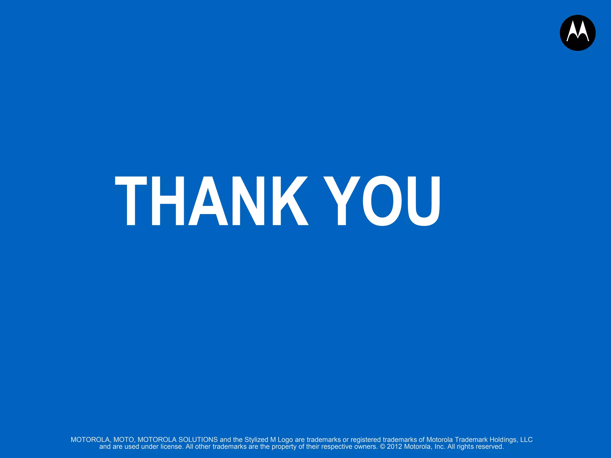 THANK YOU

MOTOROLA, MOTO, MOTOROLA SOLUTIONS and the Stylized M Logo are trademarks or registered trademarks of Motorola Trademark Holdings, LLC
and are used under license. All other trademarks are the property of their respective owners. © 2012 Motorola, Inc. All rights reserved.

 