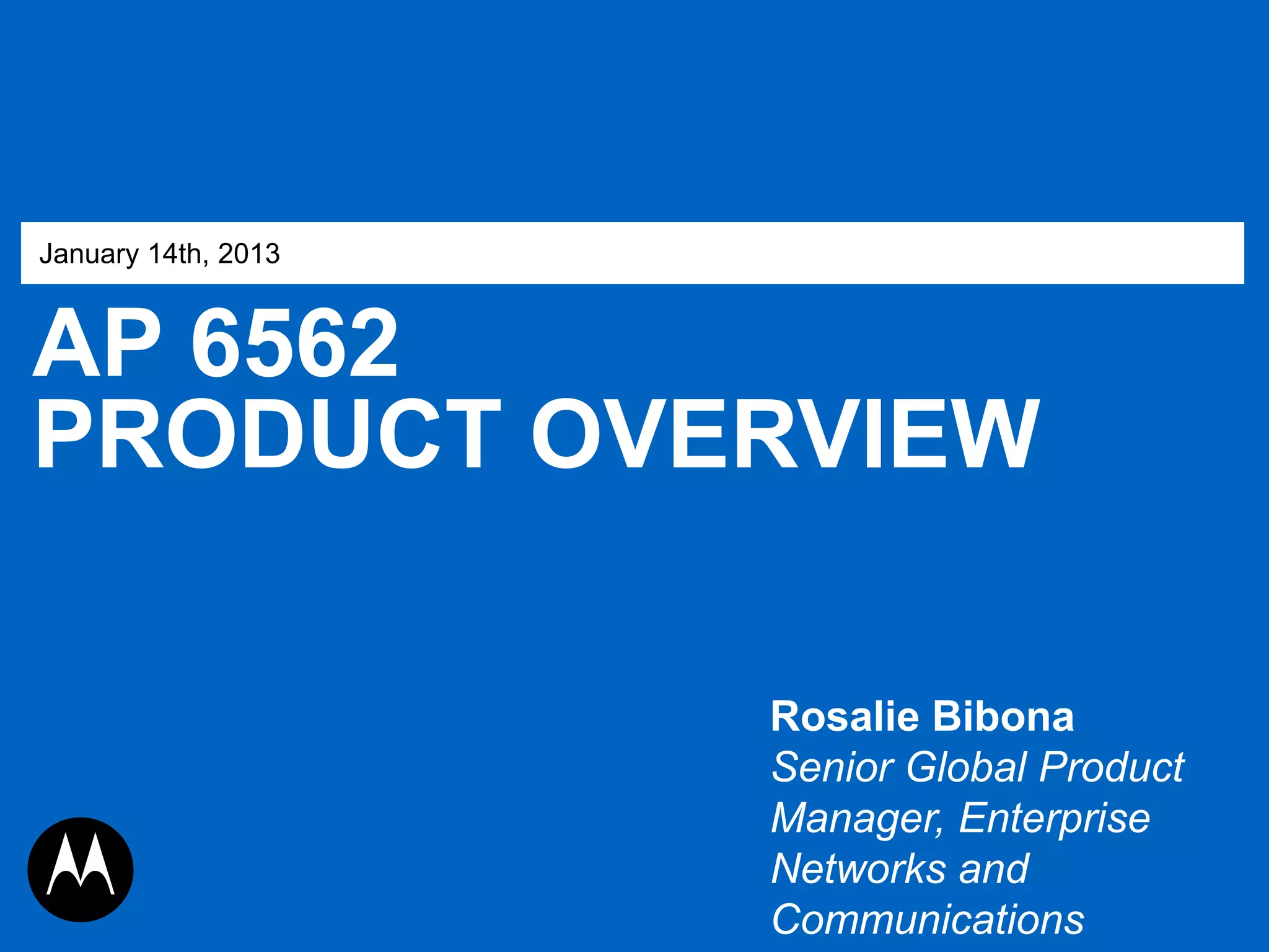 January 14th, 2013

AP 6562
PRODUCT OVERVIEW
Rosalie Bibona
Senior Global Product
Manager, Enterprise
Networks and
Communications

MOTOROLA, MOTO, MOTOROLA SOLUTIONS and the Stylized M Logo are trademarks or registered trademarks of Motorola Trademark Holdings, LLC and are used under
license. All other trademarks are the property of their respective owners. © 2012 Motorola, Inc. All rights reserved.

 
