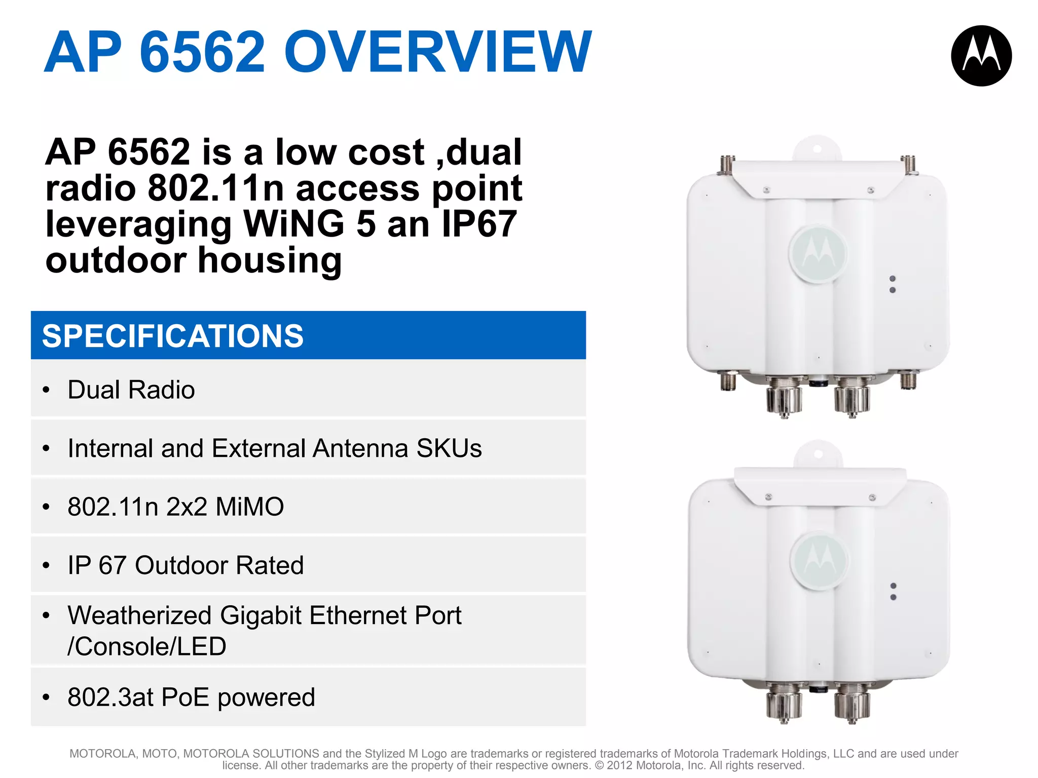 AP 6562 OVERVIEW
AP 6562 is a low cost ,dual
radio 802.11n access point
leveraging WiNG 5 an IP67
outdoor housing
SPECIFICATIONS
• Dual Radio

• Internal and External Antenna SKUs
• 802.11n 2x2 MiMO
• IP 67 Outdoor Rated

• Weatherized Gigabit Ethernet Port
/Console/LED
• 802.3at PoE powered
MOTOROLA, MOTO, MOTOROLA SOLUTIONS and the Stylized M Logo are trademarks or registered trademarks of Motorola Trademark Holdings, LLC and are used under
license. All other trademarks are the property of their respective owners. © 2012 Motorola, Inc. All rights reserved.

 