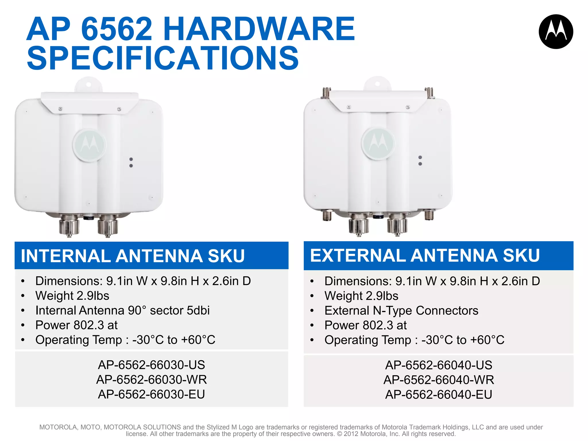 AP 6562 HARDWARE
SPECIFICATIONS

INTERNAL ANTENNA SKU

EXTERNAL ANTENNA SKU

•
•
•
•
•

•
•
•
•
•

Dimensions: 9.1in W x 9.8in H x 2.6in D
Weight 2.9lbs
Internal Antenna 90° sector 5dbi
Power 802.3 at
Operating Temp : -30°C to +60°C
AP-6562-66030-US
AP-6562-66030-WR
AP-6562-66030-EU

Dimensions: 9.1in W x 9.8in H x 2.6in D
Weight 2.9lbs
External N-Type Connectors
Power 802.3 at
Operating Temp : -30°C to +60°C
AP-6562-66040-US
AP-6562-66040-WR
AP-6562-66040-EU

MOTOROLA, MOTO, MOTOROLA SOLUTIONS and the Stylized M Logo are trademarks or registered trademarks of Motorola Trademark Holdings, LLC and are used under
license. All other trademarks are the property of their respective owners. © 2012 Motorola, Inc. All rights reserved.

 