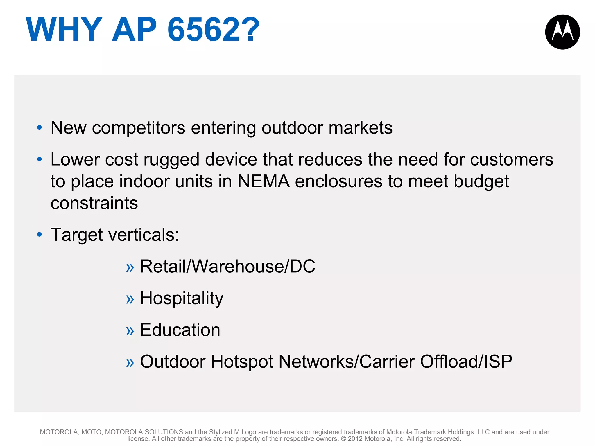 WHY AP 6562?
• New competitors entering outdoor markets
• Lower cost rugged device that reduces the need for customers
to place indoor units in NEMA enclosures to meet budget
constraints
• Target verticals:

» Retail/Warehouse/DC
» Hospitality
» Education
» Outdoor Hotspot Networks/Carrier Offload/ISP

MOTOROLA, MOTO, MOTOROLA SOLUTIONS and the Stylized M Logo are trademarks or registered trademarks of Motorola Trademark Holdings, LLC and are used under
license. All other trademarks are the property of their respective owners. © 2012 Motorola, Inc. All rights reserved.

 