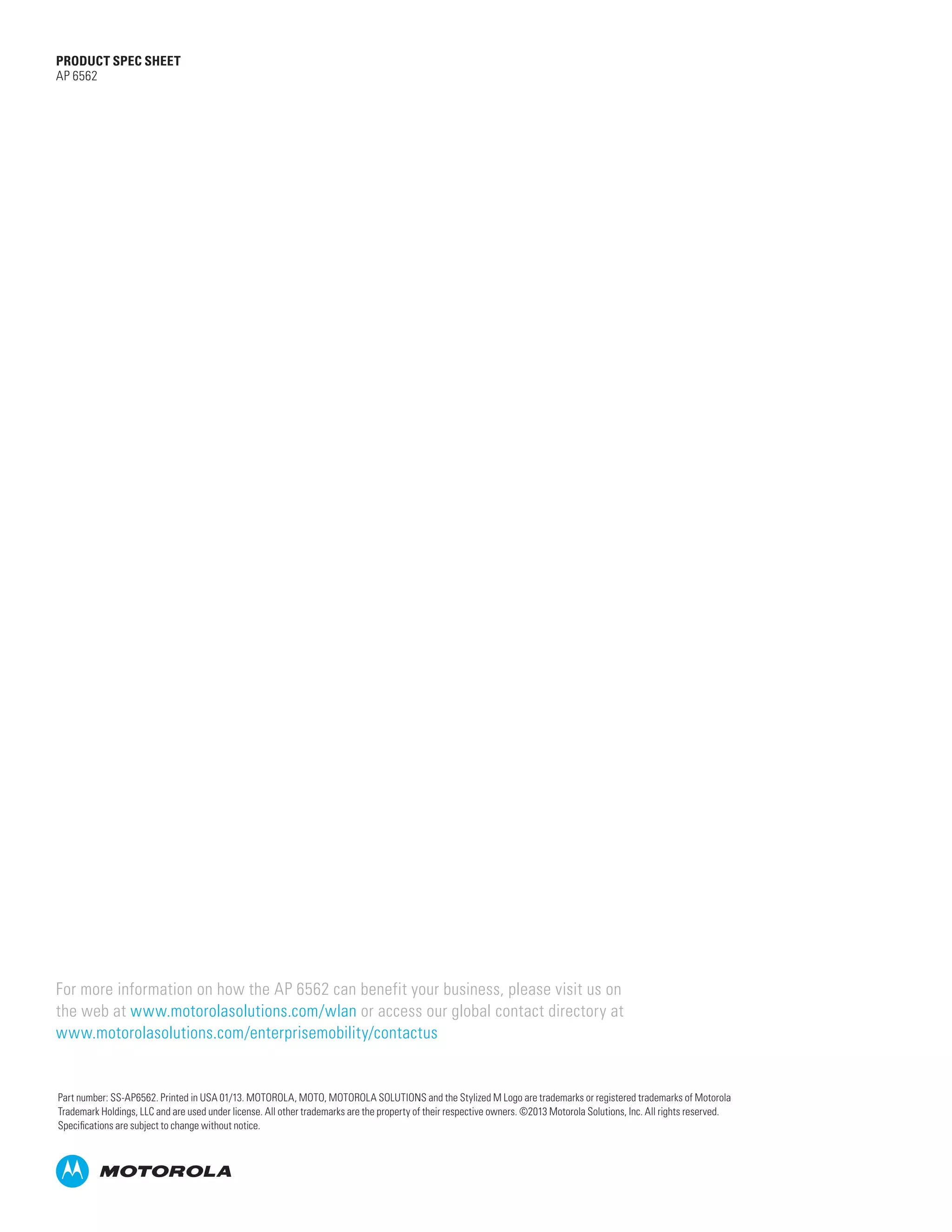 PRODUCT SPEC SHEET
AP 6562

For more information on how the AP 6562 can benefit your business, please visit us on
the web at www.motorolasolutions.com/wlan or access our global contact directory at
www.motorolasolutions.com/enterprisemobility/contactus

Part number: SS-AP6562. Printed in USA 01/13. MOTOROLA, MOTO, MOTOROLA SOLUTIONS and the Stylized M Logo are trademarks or registered trademarks of Motorola
Trademark Holdings, LLC and are used under license. All other trademarks are the property of their respective owners. ©2013 Motorola Solutions, Inc. All rights reserved.
Specifications are subject to change without notice.

 