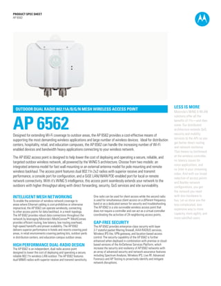 PRODUCT SPEC SHEET
AP 6562

OUTDOOR DUAL RADIO 802.11A/B/G/N MESH WIRELESS ACCESS POINT

AP 6562

Designed for extending Wi-Fi coverage to outdoor areas, the AP 6562 provides a cost-effective means of
supporting the most demanding wireless applications and large number of wireless devices. Ideal for distribution
centers, hospitality, retail, and education campuses, the AP 6562 can handle the increasing number of Wi-Fi
enabled devices and bandwidth heavy applications connecting to your wireless network.
The AP 6562 access point is designed to help lower the cost of deploying and operating a secure, reliable, and
targeted outdoor wireless network, all powered by the WiNG 5 architecture. Choose from two models: an
integrated antenna model for fast wall mounting or an external antenna model for pole mounting and remote
wireless backhaul. The access point features dual 802.11n 2x2 radios with superior receive and transmit
performance, a console port for configuration, and a GiGE LAN/WAN POE-enabled port for local or remote
network connectivity. With it’s WiNG 5 intelligence, this access point seamlessly extends your network to the
outdoors with higher throughput along with direct forwarding, security, QoS services and site survivability.

INTELLIGENT MESH NETWORKING

To enable the extension of wireless network coverage to
areas where Ethernet cabling is cost-prohibitive or otherwise
impractical, the AP 6562 can operate wirelessly, connecting
to other access points for data backhaul, in a mesh topology.
The AP 6562 provides robust data connections throughout the
network by leveraging Motorola’s MeshConnex™. MeshConnex
provides efficient routing, low latency, low routing overhead,
high-speed handoffs and proven scalability. The AP 6562
delivers superior performance in hotels and resorts covering pool
areas, in retail environments covering parking lots, outdoor yards
in distribution centers, and education campus outdoor areas.

HIGH PERFORMANCE DUAL-RADIO DESIGN

The AP 6562 is an independent, dual radio access point
designed to lower the cost of deploying and operating a secure,
reliable 802.11n wireless LAN outdoor. The AP 6562 features
dual MIMO radios with superior receive and transmit sensitivity.

One radio can be used for client access while the second radio
is used for simultaneous client access on a different frequency
band or as a dedicated sensor for security and troubleshooting.
The AP 6562 is a site survivable wireless access point that
does not require a controller and can act as a virtual controller
coordinating the activities of 24 neighboring access points.

GAP-FREE SECURITY

LESS IS MORE
Motorola’s WiNG 5 WLAN
solutions offer all the
benefits of 11n—and then
some. Our distributed
architecture extends QoS,
security and mobility
services to the APs so you
get better direct routing
and network resilience.
That means no bottleneck
at the wireless controller,
no latency issues for
voice applications, and
no jitter in your streaming
video. And with our broad
selection of access points
and flexible network
configurations, you get
the network you need
with less hardware to
buy. Let us show you the
less complicated, less
expensive way to more
capacity, more agility, and
more satisfied users.

The AP 6562 provides enterprise-class security with layer

2-7 stateful packet filtering firewall, AAA RADIUS services,
Wireless IPS-lite, VPN gateway, and location-based access
control. The security capability of the AP 6562 is further
enhanced when deployed in combination with premise or cloudbased versions of the AirDefense Services Platform, which
increase the security and resiliency of AP 6562 networks with
an array of advanced security and network assurance features
including Spectrum Analysis, Wireless IPS, Live RF, Advanced
Forensics and AP Testing to proactively identify and mitigate
network disruptions.
PAGE 1

 