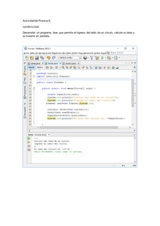 Actividadde Proceso6
LonderoJosé.
Desarrollar un programa Java que permita el ingreso del radio de un círculo, calcule su área y
la muestre en pantalla.
 