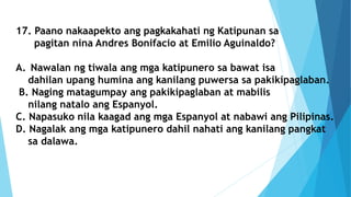17. Paano nakaapekto ang pagkakahati ng Katipunan sa
pagitan nina Andres Bonifacio at Emilio Aguinaldo?
A. Nawalan ng tiwala ang mga katipunero sa bawat isa
dahilan upang humina ang kanilang puwersa sa pakikipaglaban.
B. Naging matagumpay ang pakikipaglaban at mabilis
nilang natalo ang Espanyol.
C. Napasuko nila kaagad ang mga Espanyol at nabawi ang Pilipinas.
D. Nagalak ang mga katipunero dahil nahati ang kanilang pangkat
sa dalawa.
 