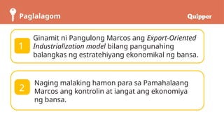 Paglalagom
Ginamit ni Pangulong Marcos ang Export-Oriented
Industrialization model bilang pangunahing
balangkas ng estratehiyang ekonomikal ng bansa.
Naging malaking hamon para sa Pamahalaang
Marcos ang kontrolin at iangat ang ekonomiya
ng bansa.
1
2
 