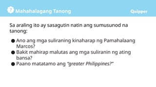 Mahahalagang Tanong
Sa araling ito ay sasagutin natin ang sumusunod na
tanong:
● Ano ang mga suliraning kinaharap ng Pamahalaang
Marcos?
● Bakit mahirap malutas ang mga suliranin ng ating
bansa?
● Paano matatamo ang “greater Philippines?”
 