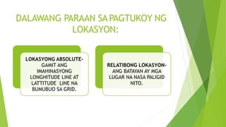 DALAWANG PARAAN SA PAGTUKOY NG
LOKASYON:
LOKASYONG ABSOLUTE-
GAMIT ANG
IMAHINASYONG
LONGHITUDE LINE AT
LATTITUDE LINE NA
BUMUBUO SA GRID.
RELATIBONG LOKASYON-
ANG BATAYAN AY MGA
LUGAR NA NASA PALIGID
NITO.
 