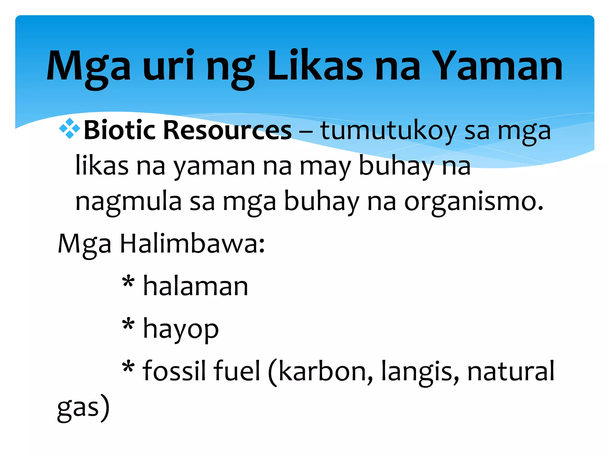 Biotic Resources – tumutukoy sa mga
likas na yaman na may buhay na
nagmula sa mga buhay na organismo.
Mga Halimbawa:
* halaman
* hayop
* fossil fuel (karbon, langis, natural
gas)
Mga uri ng Likas na Yaman