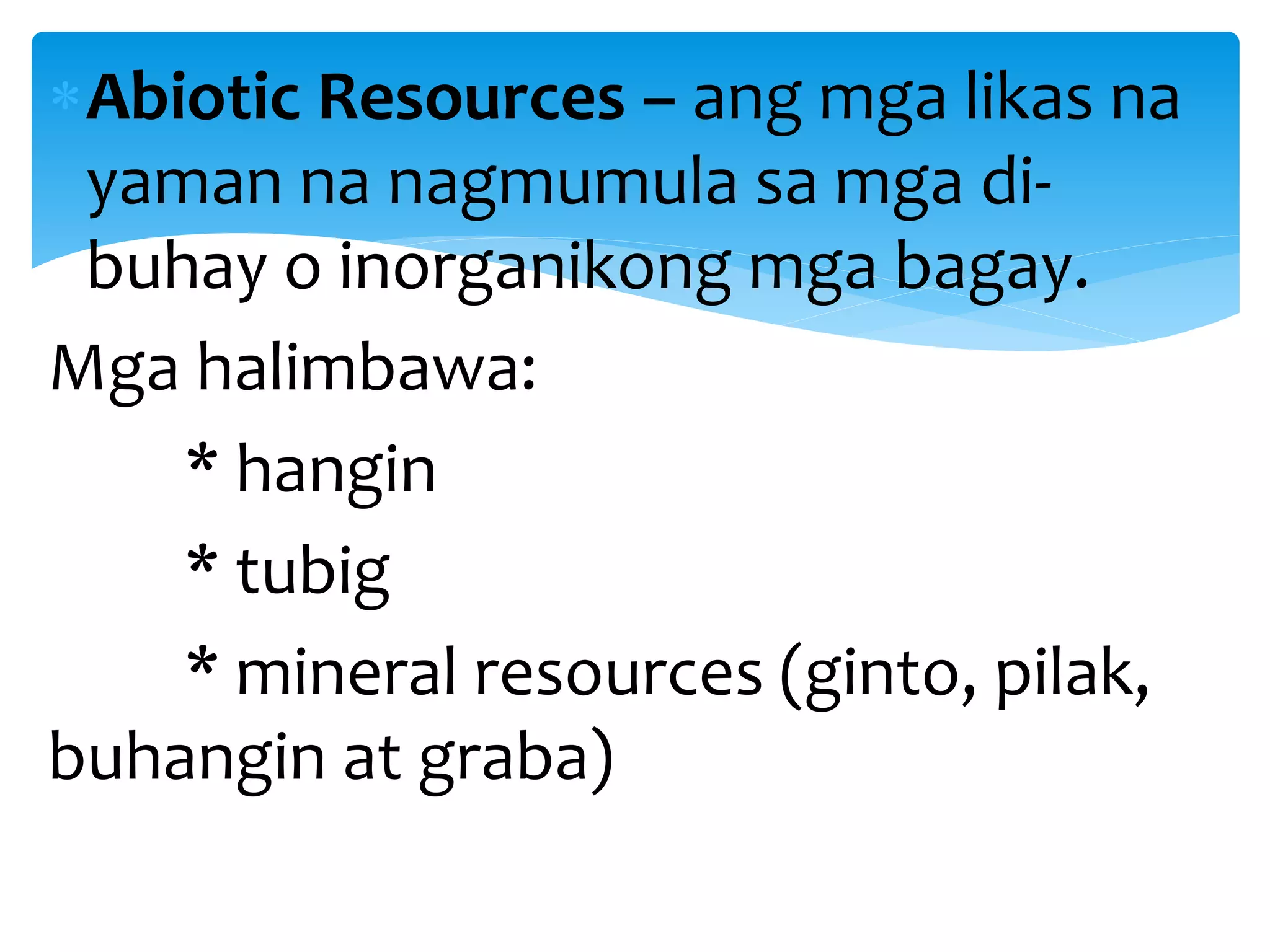 Abiotic Resources – ang mga likas na
yaman na nagmumula sa mga di-
buhay o inorganikong mga bagay.
Mga halimbawa:
* hangin
* tubig
* mineral resources (ginto, pilak,
buhangin at graba)