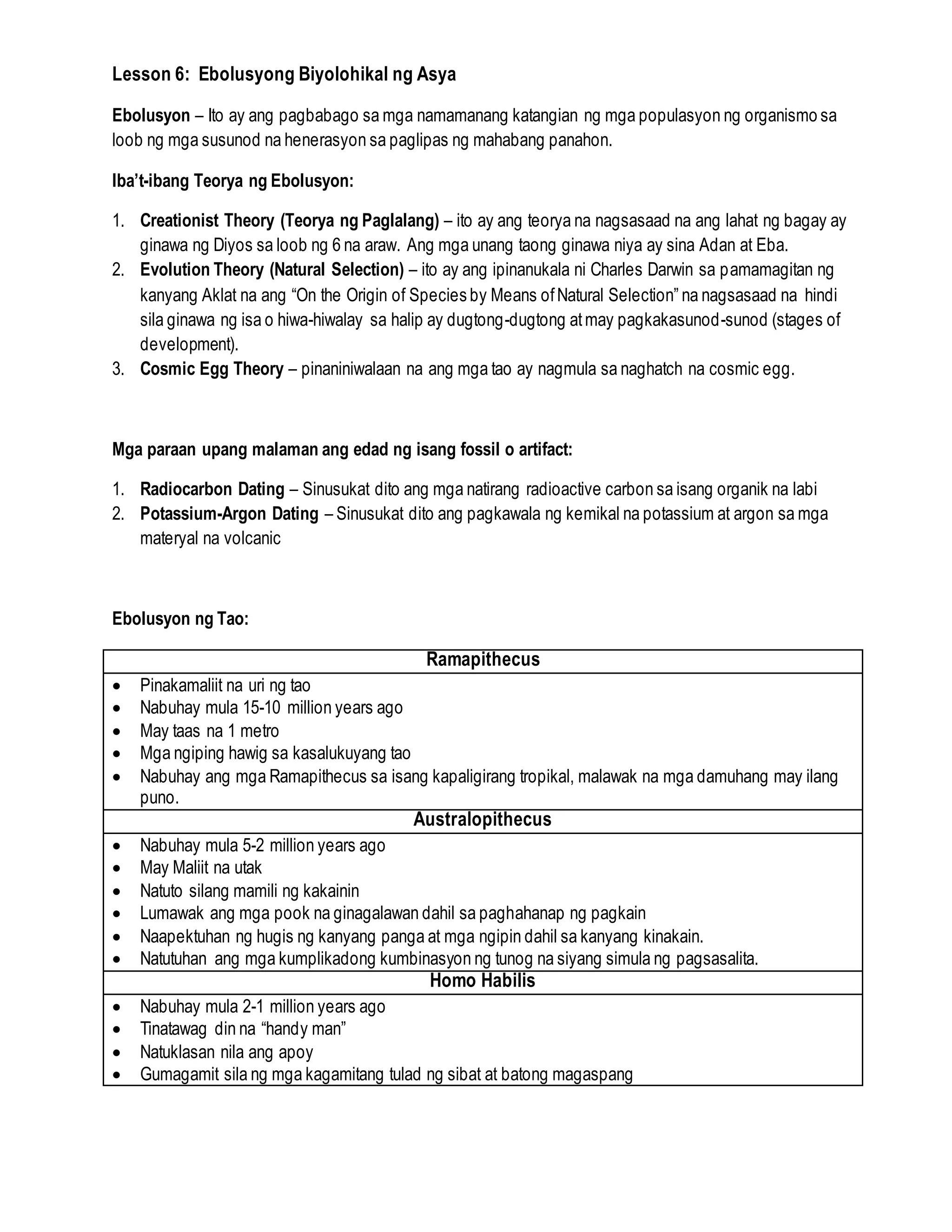 Lesson 6: Ebolusyong Biyolohikal ng Asya
Ebolusyon – Ito ay ang pagbabago sa mga namamanang katangian ng mga populasyon ng organismo sa
loob ng mga susunod na henerasyon sa paglipas ng mahabang panahon.
Iba’t-ibang Teorya ng Ebolusyon:
1. Creationist Theory (Teorya ng Paglalang) – ito ay ang teorya na nagsasaad na ang lahat ng bagay ay
ginawa ng Diyos sa loob ng 6 na araw. Ang mga unang taong ginawa niya ay sina Adan at Eba.
2. Evolution Theory (Natural Selection) – ito ay ang ipinanukala ni Charles Darwin sa pamamagitan ng
kanyang Aklat na ang “On the Origin of Species by Means ofNatural Selection” na nagsasaad na hindi
sila ginawa ng isa o hiwa-hiwalay sa halip ay dugtong-dugtong atmay pagkakasunod-sunod (stages of
development).
3. Cosmic Egg Theory – pinaniniwalaan na ang mga tao ay nagmula sa naghatch na cosmic egg.
Mga paraan upang malaman ang edad ng isang fossil o artifact:
1. Radiocarbon Dating – Sinusukat dito ang mga natirang radioactive carbon sa isang organik na labi
2. Potassium-Argon Dating – Sinusukat dito ang pagkawala ng kemikal na potassium at argon sa mga
materyal na volcanic
Ebolusyon ng Tao:
Ramapithecus
 Pinakamaliit na uri ng tao
 Nabuhay mula 15-10 million years ago
 May taas na 1 metro
 Mga ngiping hawig sa kasalukuyang tao
 Nabuhay ang mga Ramapithecus sa isang kapaligirang tropikal, malawak na mga damuhang may ilang
puno.
Australopithecus
 Nabuhay mula 5-2 million years ago
 May Maliit na utak
 Natuto silang mamili ng kakainin
 Lumawak ang mga pook na ginagalawan dahil sa paghahanap ng pagkain
 Naapektuhan ng hugis ng kanyang panga at mga ngipin dahil sa kanyang kinakain.
 Natutuhan ang mga kumplikadong kumbinasyon ng tunog na siyang simula ng pagsasalita.
Homo Habilis
 Nabuhay mula 2-1 million years ago
 Tinatawag din na “handy man”
 Natuklasan nila ang apoy
 Gumagamit sila ng mga kagamitang tulad ng sibat at batong magaspang
 
