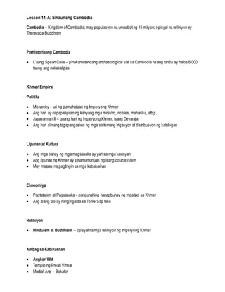 Lesson 11-A: Sinaunang Cambodia
Cambodia – Kingdom ofCambodia; may populasyon na umaabotng 15 milyon; opisyal na relihiyon ay
Theravada Buddhism
Prehistorikong Cambodia
 L’aang Spean Cave – pinakamatandang archaeological site sa Cambodia na ang tanda ay halos 6,000
taong ang nakakalipas
Khmer Empire
Politika
 Monarchy – uri ng pamahalaan ng Imperyong Khmer
 Ang hari ay napapaligiran ng kanyang mga ministro, nobles, maharlika, atbp.
 Jayavarman II – unang hari ng Imperyong Khmer; isang Devaraja
 Ang hari din ang tagapangasiwa ng mga sistemang irigasyon atdistribusyon ng katubigan
Lipunan at Kultura
 Ang mga bahay ng mga magsasaka ay yari sa mga kawayan
 Ang lipunan ng Khmer ay pinamumunuan ng isang court system
 May mataas na pagtingin sa mga kababaihan
Ekonomiya
 Pagtatanim at Pagsasaka – pangunahing hanapbuhay ng mga tao sa Khmer
 Ang ibang tao ay nangingisda sa Tonle Sap lake
Relihiyon
 Hinduism at Buddhism – opisyal na mga relihiyon ng Imperyong Khmer
Ambag sa Kabihasnan
 Angkor Wat
 Templo ng Preah Vihear
 Martial Arts – Bokator
 