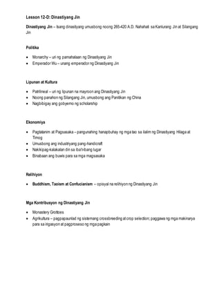 Lesson 12-D: Dinastiyang Jin
Dinastiyang Jin – Isang dinastiyang umusbong noong 265-420 A.D. Nahahati sa Kanlurang Jin at Silangang
Jin
Politika
 Monarchy – uri ng pamahalaan ng Dinastiyang Jin
 Emperador Wu – unang emperador ng Dinastiyang Jin
Lipunan at Kultura
 Patrilineal – uri ng lipunan na mayroon ang Dinastiyang Jin
 Noong panahon ng Silangang Jin, umusbong ang Panitikan ng China
 Nagbibigay ang gobyerno ng scholarship
Ekonomiya
 Pagtatanim at Pagsasaka – pangunahing hanapbuhay ng mga tao sa ilalim ng Dinastiyang Hilaga at
Timog
 Umusbong ang industriyang pang-handicraft
 Nakikipag-kalakalan din sa iba’t-ibang lugar
 Binabaan ang buwis para sa mga magsasaka
Relihiyon
 Buddhism, Taoism at Confucianism – opisyal na relihiyon ng Dinastiyang Jin
Mga Kontribusyon ng Dinastiyang Jin
 Monastery Grottoes
 Agrikultura – pagpapaunlad ng sistemang crossbreeding atcrop selection; paggawa ng mga makinarya
para sa irigasyon at pagproseso ng mga pagkain
 