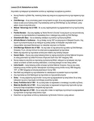 Lesson 23-A: Kababaihan sa India
Ang estado ng kalagayan ng kababaihan sa India ay nagbabago sa paglipas ng panahon.
 Noong Panahon ng British Raj, maraming babae ang nanguna sa pagrereporma ng mga nagawa ng mga
Briton
 Child Marriage – ito ay sinumulang gawin noong ikaanim na siglo. Ito ay ang pagpapakasal ng lalaki at
babae na wala pa sa hustong edad. Ang kadalasang sanhi ng Child Marriage ay ang kahirapan, pang-
aalipin, dowry at ang bride price
 Widows’ Remarriage Act of 1856 – Ito ay ang naglelegalisado ng pagpapakasal muli ng mga biyudang
Hindu
 Pandita Ramabai – Siya ang nagtatag ng “Noble Women’s Society” na ang layunin ay mai-promote ang
edukasyon ng mga kababaihan at mapawalang-bisa o matanggal ang praktis ng Child Marriage.
 Chandramukhi Basu – Isa sa dalawang nakatapos ng kolehiyo ng Imperyong British.
 All-India Women’s Conference – Ito ay itinatag noong 1927 sa pangunguna ni Margaret Cousins. Ang
layunin ng kumperensiyang ito ay mabigyan ng pantay-pantay na Karapatan ang bawat isa at
masuportahan ang bawat Mamamayan na makamtan ang basic civil liberties
 Child Marriage Restraint Act of 1929 – Ito ang batas na nag-aamyenda ng praktis ng Child Marriage.
Ginawang 14 yrs. old ang minimum na edad para sa pagpapakasal ng mga babae
 Malaki ang napundar ng mga babae sa India para matamo ang kanilang kalayaan
 Sarojini Naidu – Siya ay ang unang babaeng Indian na naging presidente ng Indian National Congress
at unang gobernador ng United Provinces ofAgra and Oudh mula 1947 hanggang 1949.
 Noong malaya na ang India sa mga kamay ng Imperyong British, nabigyan na ng kalayaan ang mga
babae na lumahok sa Kahit anumang aktibidades, o anumang larangan na nais nilang salihan.
 Indira Gandhi – isang babaeng politiko atkasapi ng Indian National Congress. Siya ay ang unang
babaeng punong ministro ng India. Nanungkulan siya bilang punong minstro noong 1966 hanggang
1977, at 1980 hanggang sa kanyang asasinasyon noong 1984.
 Mas Maliit ang bahagdan ng mga kababaihan na nakakapasok sa paaralan kaysa sa mga lalaki.
 Ang mga babae ay hindi Nabibigyan ng mga shares sa mga parental property
 Dowry – ito ang paglipatng mga ari-arian noong oras ng pagpapakasal ng isang babae. Ito ay isang
kabayaran ng pera o mga regalo na binibigay sa pamilya ng lalaki.
 Dowry Prohibition Act of 1961 – Ito ay isang batas na nagwawaksi o tumatanggi sa praktis ng Dowry.
 Maternity Benefits Act of 1961 – Ito ay isang batas na nagsasaad na bigyan ang mga buntis ng mga
benepisyo bago atpagkatapos manganak ang mga buntis
 Foreign Marriage Act of 1969 – Ito ay isang akto o batas na nagbibigay ng probisyon sa pagpapakasal
ng mga Indian sa mga taga ibang bansa o lugar.
 Karamihan sa mga babae sa India ay nakakaranas ng Domestic Violence o pang-aabuso
 