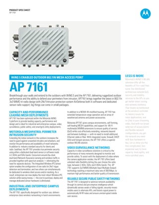 PRODUCT SPEC SHEET
AP 7161




  WiNG 5 ENABLED OUTDOOR 802.11N MESH ACCESS POINT
                                                                                                                                     LESS IS MORE
                                                                                                                                     Motorola’s WiNG 5 WLAN



AP 7161
                                                                                                                                     solutions offer all the
                                                                                                                                     benefits of 11n—and then
                                                                                                                                     some. Our distributed
                                                                                                                                     architecture extends QoS,
Breakthrough your walls and extend to the outdoors with WiNG 5 and the AP 7161, delivering ruggedized outdoor                        security and mobility
performance and the ability to defend your perimeters from intrusion. AP7161 brings together the latest in 802.11n                   services to the APs so you
3x3 MiMO tri-radio design with 24x7 Intrusion protection system AirDefense both in software and dedicated                            get better direct routing
sensor radio support, big things can come in small packages.                                                                         and network resilience.
                                                                                                                                     That means no bottleneck
                                                                                                                                     at the wireless controller,
CAPACITY AND PERFORMANCE                                          In addition to a NEMA 4X-modified housing, AP 7161 has
                                                                  extended temperature range operation and an array of               no latency issues for
LEADING MESH DEPLOYMENTS
AP 7161 has been optimized within the Motorola WiNG               weatherized antenna and power accessories.                         voice applications, and
5 platform to provide leading capacity, performance and                                                                              no jitter in your streaming
                                                                  Motorola AP7161 gives campus environments, self-forming,           video. And with our broad
design and is ideal for industrial and enterprise campus, video
                                                                  self-healing MESH capabilities, and support for Wi-Fi
surveillance, public safety, and smartgrid utility deployments.                                                                      selection of access points
                                                                  multimedia (WMM) extensions to ensure quality of service
                                                                                                                                     and flexible network
MOTOROLA MESHPATROL PERIMETER                                     (QoS) while cost-effectively extending networks beyond
                                                                  and between buildings — with no need to install additional         configurations, you get
INTRUSION SECURITY                                                                                                                   the network you need
Extending the indoor network to the outdoors increases the        Ethernet cable or fiber. With integrated router, firewall, DHCP,
                                                                  AAA and hotspot services, the AP 7161 offers a superior            with less hardware to
need to guard against unwanted intruders and attackers, and
monitor the performance and availability of mesh networks.        outdoor WLAN solution.                                             buy. Let us show you the
In addition to industry standard security for clients and                                                                            less complicated, less
radio backhaul, the AP 7161 provides true perimeter security
                                                                  VIDEO SURVEILLANCE NETWORKS                                        expensive way to more
                                                                  Capacity in video surveillance solutions is critical to the
using either a dedicated dual-band sensor or software mode                                                                           capacity, more agility, and
                                                                  performance of many networks designed to monitor and
in 2.4GHz and 5Ghz bands. Concurrent around-the-clock                                                                                more satisfied users.
                                                                  provide safety. To assist with the deployment of video where
dual-band Network Assurance sensing and wireless traffic is
                                                                  the camera application resides, the AP 7161 offers band
provided together with spectrum analysis — eliminating the
                                                                  unlocked radio flexibility letting the user choose the radio
need for separate devices. The Integrated Wireless IPS sensor
                                                                  type, between 2.4Ghz, 5Ghz and 4.9Ghz bands. The AP
option enables the configuration of one radio for 24x7 rogue
                                                                  7161 supports 3x3 MIMO (Multiple Input Multiple Output)
detection and termination, and two others can simultaneously
                                                                  technology reaching a maximum data rate of 300 Mbps, to
be dedicated to wireless client access and/or meshing. As a
                                                                  maintain high performance and better quality of transmission.
result, enterprises can now deploy the most robust Wireless IPS
solution while saving money — the cost to purchase, deploy and    RELIABLE SECURE PUBLIC SAFETY NETWORKS
manage dedicated sensor hardware is eliminated.                   The AP 7161 is designed to optimize network availability
                                                                  through its central and pre-emptive intelligence which
INDUSTRIAL AND ENTERPRISE CAMPUS                                  dynamically senses weak or failing signals, securely moves
DEPLOYMENTS                                                       mobile users to alternate APs, and boosts signal power to
The AP 7161, specifically designed for outdoor use, delivers      automatically fill RF holes and ensure uninterrupted mobile
enterprise-class wireless networking in harsh environments.       user access.                                                                            PAGE 1
 