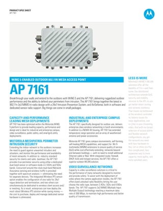 PRODUCT SPEC SHEET
AP 7161

WiNG 5-ENABLED OUTDOOR 802.11N MESH ACCESS POINT

AP 7161

Breakthrough your walls and extend to the outdoors with WiNG 5 and the AP 7161, delivering ruggedized outdoor
performance and the ability to defend your perimeters from intrusion. The AP 7161 brings together the latest in
802.11n 3x3 MIMO tri-radio design with a 24x7 Intrusion Prevention System, and AirDefense, both in software and
dedicated sensor radio support. Big things can come in small packages.

CAPACITY AND PERFORMANCE
LEADING MESH DEPLOYMENTS

INDUSTRIAL AND ENTERPRISE CAMPUS
DEPLOYMENTS

MOTOROLA MESHPATROL PERIMETER
INTRUSION SECURITY

Motorola AP 7161 gives campus environments, self-forming,
self-healing MESH capabilities, and support for Wi-Fi
multimedia (WMM) extensions to ensure quality of service
(QoS) while cost-effectively extending networks beyond
and between buildings — with no need to install additional
Ethernet cable or fiber. With integrated router, firewall,
DHCP, AAA and hotspot services, the AP 7161 offers a
superior outdoor WLAN solution.

AP 7161 has been optimized within the Motorola WiNG
5 platform to provide leading capacity, performance and
design and is ideal for industrial and enterprise campus,
video surveillance, public safety, and smartgrid utility
deployments.

Extending the indoor network to the outdoors increases
the need to guard against unwanted intruders and
attackers, and monitor the performance and availability
of mesh networks. In addition to industry standard
security for clients and radio backhaul, the AP 7161
provides true perimeter security using either a dedicated
dual-band sensor or software mode in 2.4GHz and 5Ghz
bands. Concurrent around-the-clock dual-band Network
Assurance sensing and wireless traffic is provided
together with spectrum analysis — eliminating the need
for separate devices. The Integrated Wireless IPS sensor
option enables the configuration of one radio for 24x7
rogue detection and termination, and two others can
simultaneously be dedicated to wireless client access and/
or meshing. As a result, enterprises can now deploy the
most robust Wireless IPS solution while saving money —
the cost to purchase, deploy and manage dedicated sensor
hardware is eliminated.

The AP 7161, specifically designed for outdoor use, delivers
enterprise-class wireless networking in harsh environments.
In addition to a NEMA 4X housing, AP 7161 has extended
temperature range operation and an array of weatherized
antenna and power accessories.

LESS IS MORE
Motorola’s WiNG 5 WLAN
solutions offer all the
benefits of 11n—and then
some. Our distributed
architecture extends QoS,
security and mobility
services to the APs so you
get better direct routing
and network resilience.
That means no bottleneck
at the wireless controller,
no latency issues for
voice applications, and
no jitter in your streaming
video. And with our broad
selection of access points
and flexible network
configurations, you get
the network you need
with less hardware to
buy. Let us show you the
less complicated, less
expensive way to more
capacity, more agility, and
more satisfied users.

VIDEO SURVEILLANCE NETWORKS

Capacity in video surveillance solutions is critical to
the performance of many networks designed to monitor
and provide safety. To assist with the deployment of
video where the camera application resides, the AP 7161
offers band unlocked radio flexibility letting the user
choose the radio type, between 2.4Ghz, 5Ghz and 4.9Ghz
bands. The AP 7161 supports 3x3 MIMO (Multiple Input
Multiple Output) technology reaching a maximum data
rate of 300 Mbps, to maintain high performance and better
quality of transmission.
PAGE 1

 