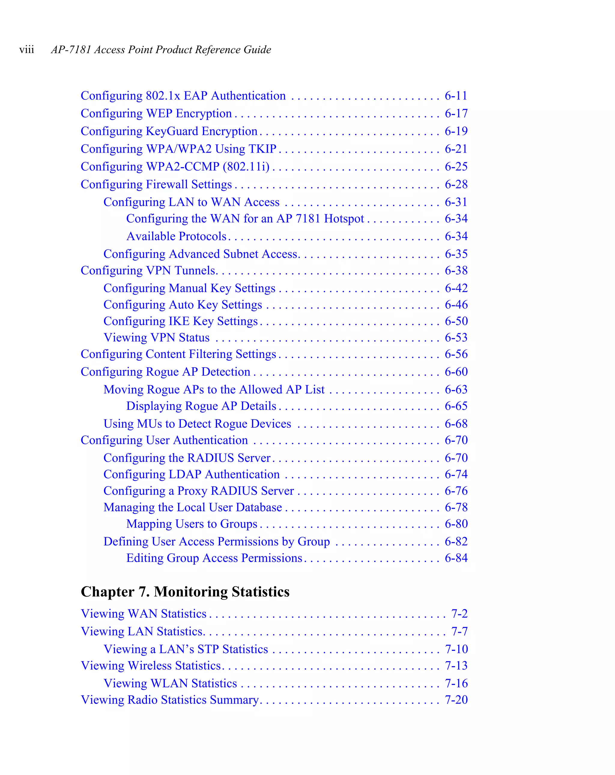viii   AP-7181 Access Point Product Reference Guide



            Configuring 802.1x EAP Authentication . . . . . . . . . . . . . . . . . . . . . . . .             6-11
            Configuring WEP Encryption . . . . . . . . . . . . . . . . . . . . . . . . . . . . . . . . .      6-17
            Configuring KeyGuard Encryption . . . . . . . . . . . . . . . . . . . . . . . . . . . . .         6-19
            Configuring WPA/WPA2 Using TKIP . . . . . . . . . . . . . . . . . . . . . . . . . .               6-21
            Configuring WPA2-CCMP (802.11i) . . . . . . . . . . . . . . . . . . . . . . . . . . .             6-25
            Configuring Firewall Settings . . . . . . . . . . . . . . . . . . . . . . . . . . . . . . . . .   6-28
               Configuring LAN to WAN Access . . . . . . . . . . . . . . . . . . . . . . . . .                6-31
                    Configuring the WAN for an AP 7181 Hotspot . . . . . . . . . . . .                        6-34
                    Available Protocols . . . . . . . . . . . . . . . . . . . . . . . . . . . . . . . . . .   6-34
               Configuring Advanced Subnet Access. . . . . . . . . . . . . . . . . . . . . . .                6-35
            Configuring VPN Tunnels. . . . . . . . . . . . . . . . . . . . . . . . . . . . . . . . . . . .    6-38
               Configuring Manual Key Settings . . . . . . . . . . . . . . . . . . . . . . . . . .            6-42
               Configuring Auto Key Settings . . . . . . . . . . . . . . . . . . . . . . . . . . . .          6-46
               Configuring IKE Key Settings . . . . . . . . . . . . . . . . . . . . . . . . . . . . .         6-50
               Viewing VPN Status . . . . . . . . . . . . . . . . . . . . . . . . . . . . . . . . . . . .     6-53
            Configuring Content Filtering Settings . . . . . . . . . . . . . . . . . . . . . . . . . .        6-56
            Configuring Rogue AP Detection . . . . . . . . . . . . . . . . . . . . . . . . . . . . . .        6-60
               Moving Rogue APs to the Allowed AP List . . . . . . . . . . . . . . . . . .                    6-63
                    Displaying Rogue AP Details . . . . . . . . . . . . . . . . . . . . . . . . . .           6-65
               Using MUs to Detect Rogue Devices . . . . . . . . . . . . . . . . . . . . . . .                6-68
            Configuring User Authentication . . . . . . . . . . . . . . . . . . . . . . . . . . . . . .       6-70
               Configuring the RADIUS Server . . . . . . . . . . . . . . . . . . . . . . . . . . .            6-70
               Configuring LDAP Authentication . . . . . . . . . . . . . . . . . . . . . . . . .              6-74
               Configuring a Proxy RADIUS Server . . . . . . . . . . . . . . . . . . . . . . .                6-76
               Managing the Local User Database . . . . . . . . . . . . . . . . . . . . . . . . .             6-78
                    Mapping Users to Groups . . . . . . . . . . . . . . . . . . . . . . . . . . . . .         6-80
               Defining User Access Permissions by Group . . . . . . . . . . . . . . . . .                    6-82
                    Editing Group Access Permissions . . . . . . . . . . . . . . . . . . . . . .              6-84

            Chapter 7. Monitoring Statistics
            Viewing WAN Statistics . . . . . . . . . . . . . . . . . . . . . . . . . . . . . . . . . . . . . . 7-2
            Viewing LAN Statistics. . . . . . . . . . . . . . . . . . . . . . . . . . . . . . . . . . . . . . . 7-7
               Viewing a LAN’s STP Statistics . . . . . . . . . . . . . . . . . . . . . . . . . . . 7-10
            Viewing Wireless Statistics. . . . . . . . . . . . . . . . . . . . . . . . . . . . . . . . . . . 7-13
               Viewing WLAN Statistics . . . . . . . . . . . . . . . . . . . . . . . . . . . . . . . . 7-16
            Viewing Radio Statistics Summary. . . . . . . . . . . . . . . . . . . . . . . . . . . . . 7-20
 