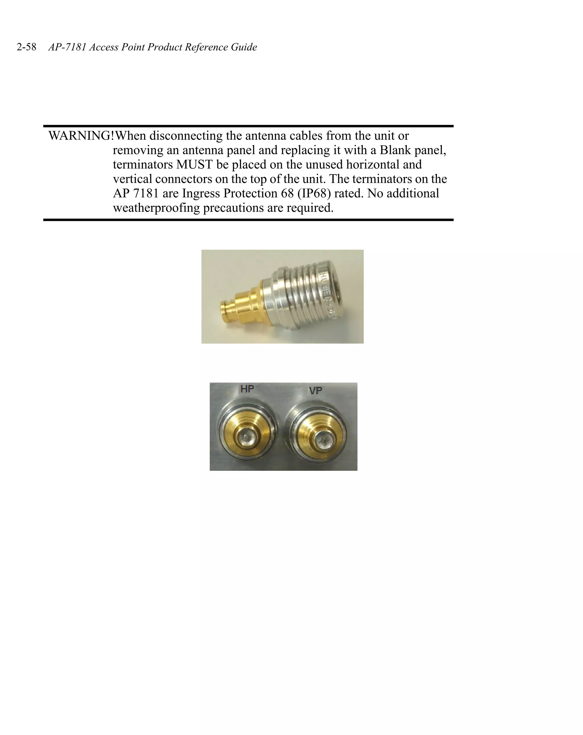 2-58   AP-7181 Access Point Product Reference Guide




       WARNING!When disconnecting the antenna cables from the unit or
               removing an antenna panel and replacing it with a Blank panel,
               terminators MUST be placed on the unused horizontal and
               vertical connectors on the top of the unit. The terminators on the
               AP 7181 are Ingress Protection 68 (IP68) rated. No additional
               weatherproofing precautions are required.
 