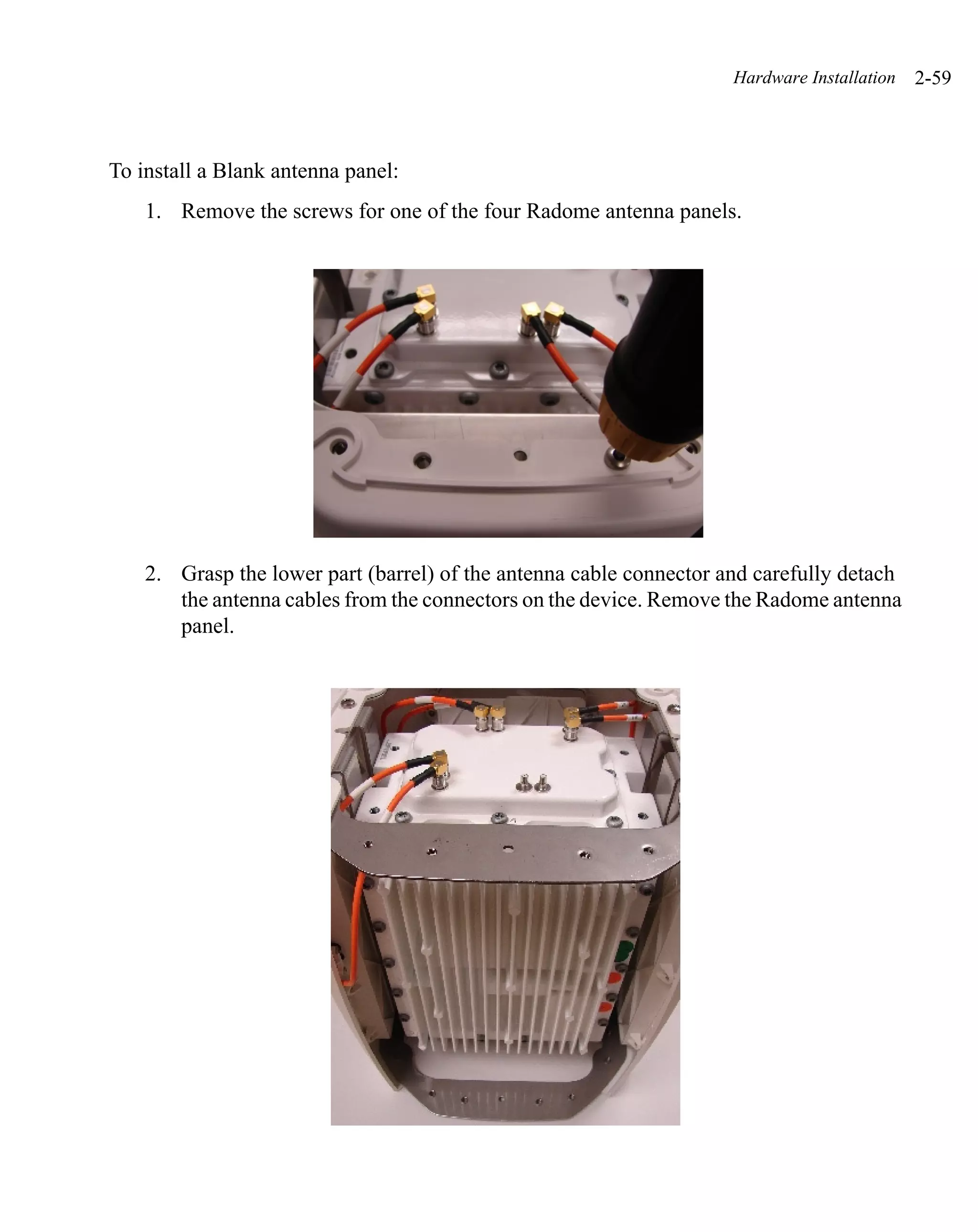 Hardware Installation   2-59



To install a Blank antenna panel:
    1. Remove the screws for one of the four Radome antenna panels.




    2. Grasp the lower part (barrel) of the antenna cable connector and carefully detach
       the antenna cables from the connectors on the device. Remove the Radome antenna
       panel.
 