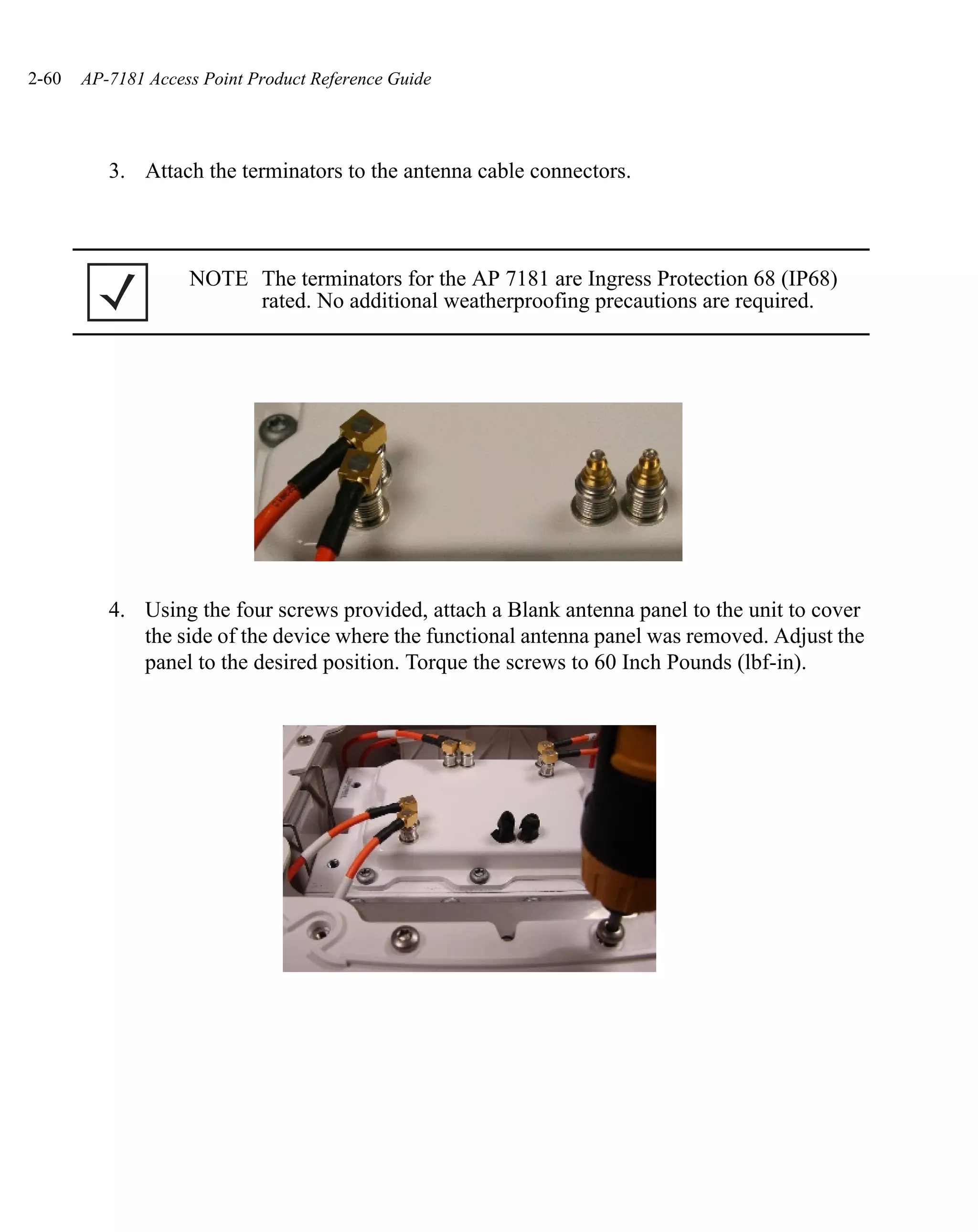 2-60   AP-7181 Access Point Product Reference Guide




          3. Attach the terminators to the antenna cable connectors.



                    NOTE The terminators for the AP 7181 are Ingress Protection 68 (IP68)
                         rated. No additional weatherproofing precautions are required.




          4. Using the four screws provided, attach a Blank antenna panel to the unit to cover
             the side of the device where the functional antenna panel was removed. Adjust the
             panel to the desired position. Torque the screws to 60 Inch Pounds (lbf-in).
 
