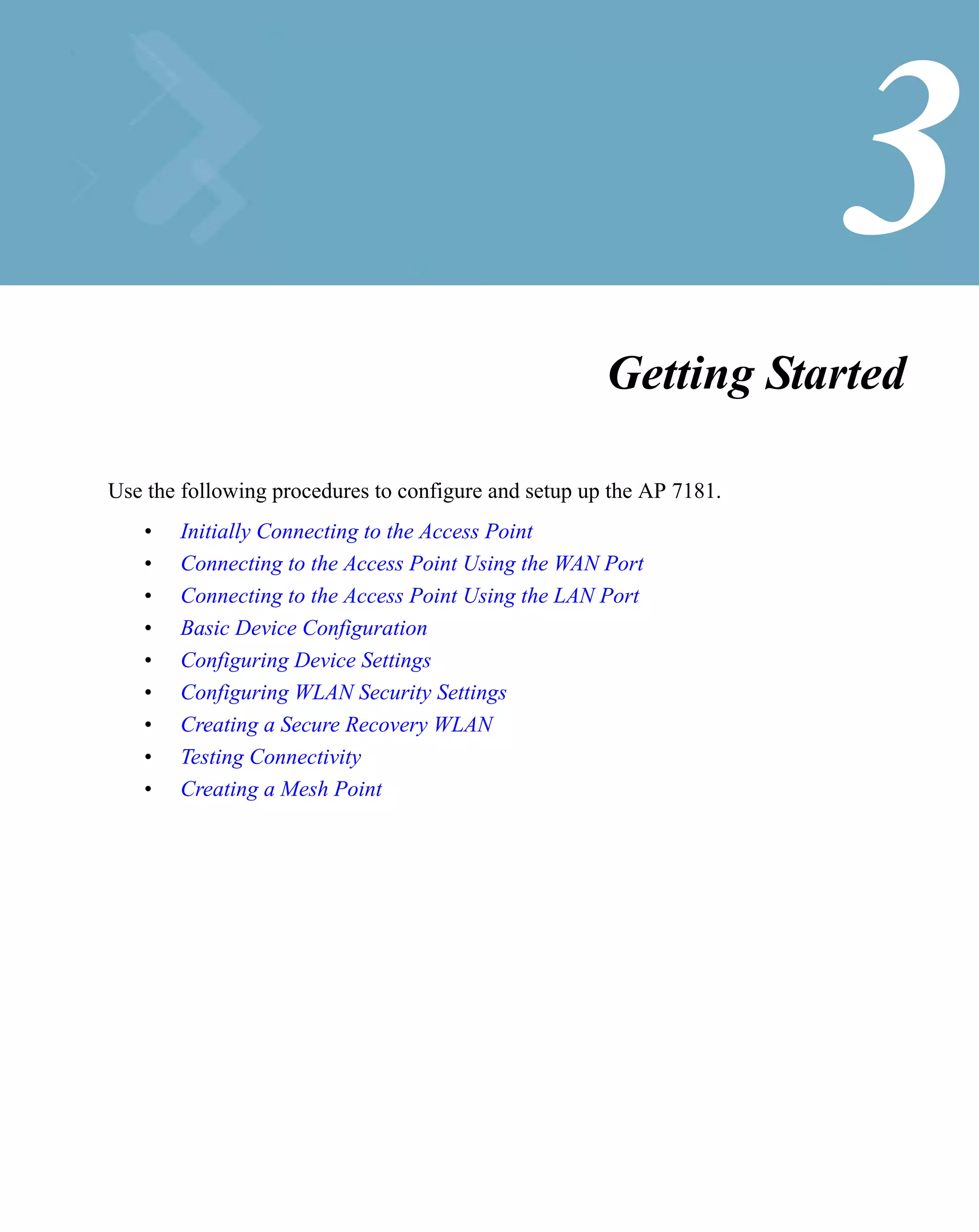 3
                                                      Getting Started

Use the following procedures to configure and setup up the AP 7181.
   •   Initially Connecting to the Access Point
   •   Connecting to the Access Point Using the WAN Port
   •   Connecting to the Access Point Using the LAN Port
   •   Basic Device Configuration
   •   Configuring Device Settings
   •   Configuring WLAN Security Settings
   •   Creating a Secure Recovery WLAN
   •   Testing Connectivity
   •   Creating a Mesh Point
 