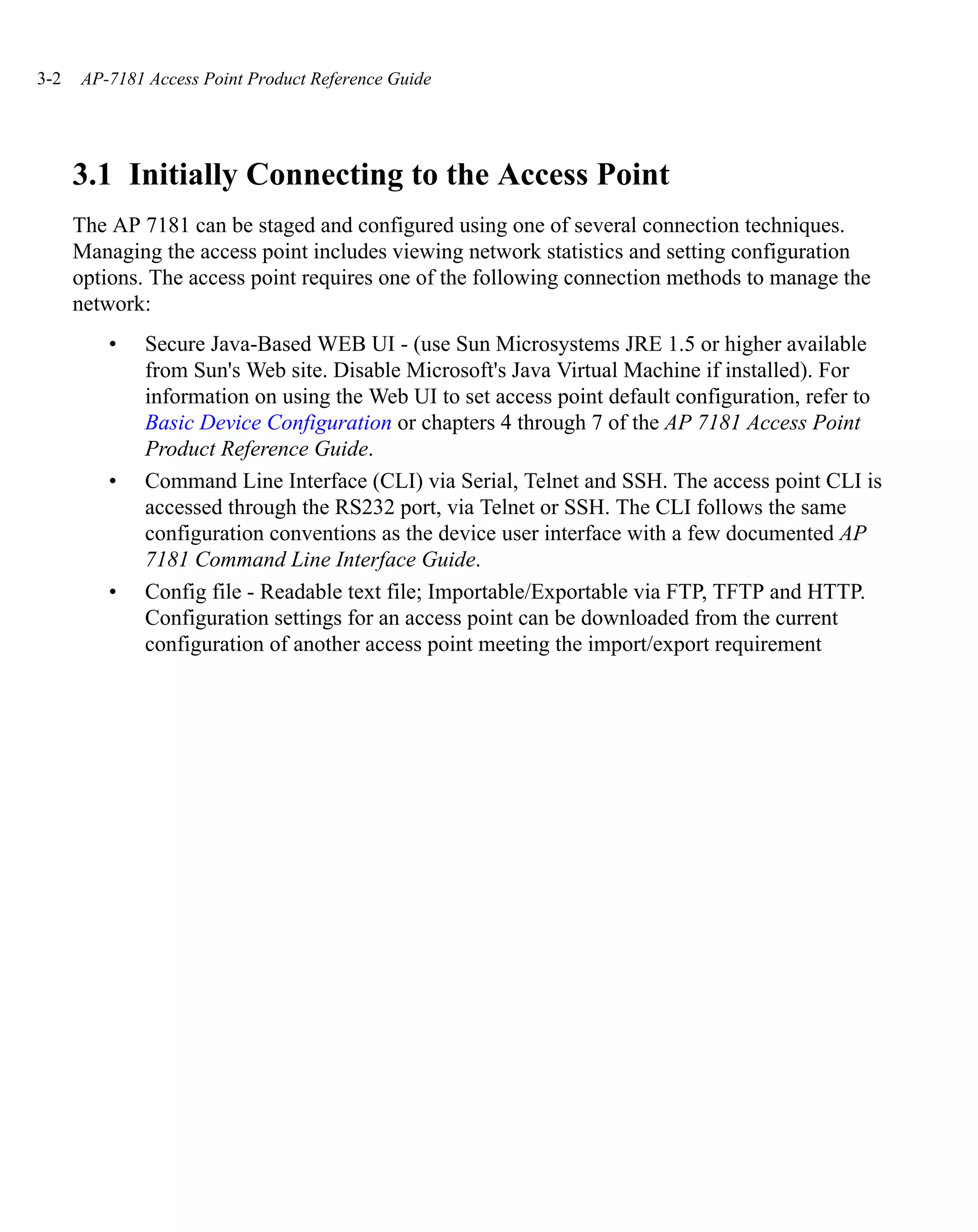 3-2   AP-7181 Access Point Product Reference Guide




      3.1 Initially Connecting to the Access Point
      The AP 7181 can be staged and configured using one of several connection techniques.
      Managing the access point includes viewing network statistics and setting configuration
      options. The access point requires one of the following connection methods to manage the
      network:
         •    Secure Java-Based WEB UI - (use Sun Microsystems JRE 1.5 or higher available
              from Sun's Web site. Disable Microsoft's Java Virtual Machine if installed). For
              information on using the Web UI to set access point default configuration, refer to
              Basic Device Configuration or chapters 4 through 7 of the AP 7181 Access Point
              Product Reference Guide.
         •    Command Line Interface (CLI) via Serial, Telnet and SSH. The access point CLI is
              accessed through the RS232 port, via Telnet or SSH. The CLI follows the same
              configuration conventions as the device user interface with a few documented AP
              7181 Command Line Interface Guide.
         •    Config file - Readable text file; Importable/Exportable via FTP, TFTP and HTTP.
              Configuration settings for an access point can be downloaded from the current
              configuration of another access point meeting the import/export requirement
 