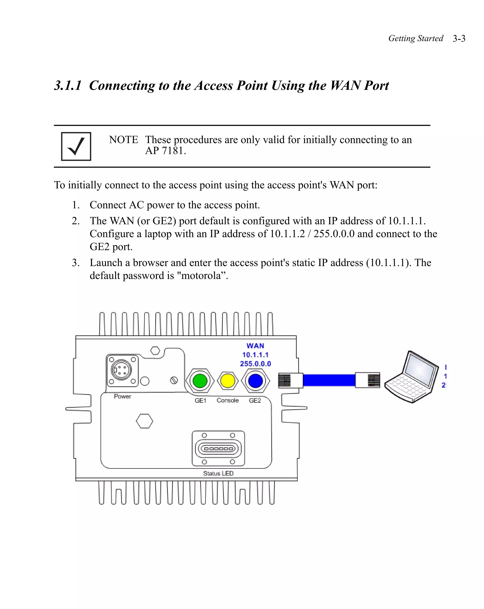 Getting Started   3-3



3.1.1 Connecting to the Access Point Using the WAN Port


            NOTE These procedures are only valid for initially connecting to an
                 AP 7181.


To initially connect to the access point using the access point's WAN port:
    1. Connect AC power to the access point.
    2. The WAN (or GE2) port default is configured with an IP address of 10.1.1.1.
       Configure a laptop with an IP address of 10.1.1.2 / 255.0.0.0 and connect to the
       GE2 port.
    3. Launch a browser and enter the access point's static IP address (10.1.1.1). The
       default password is "motorola”.
 