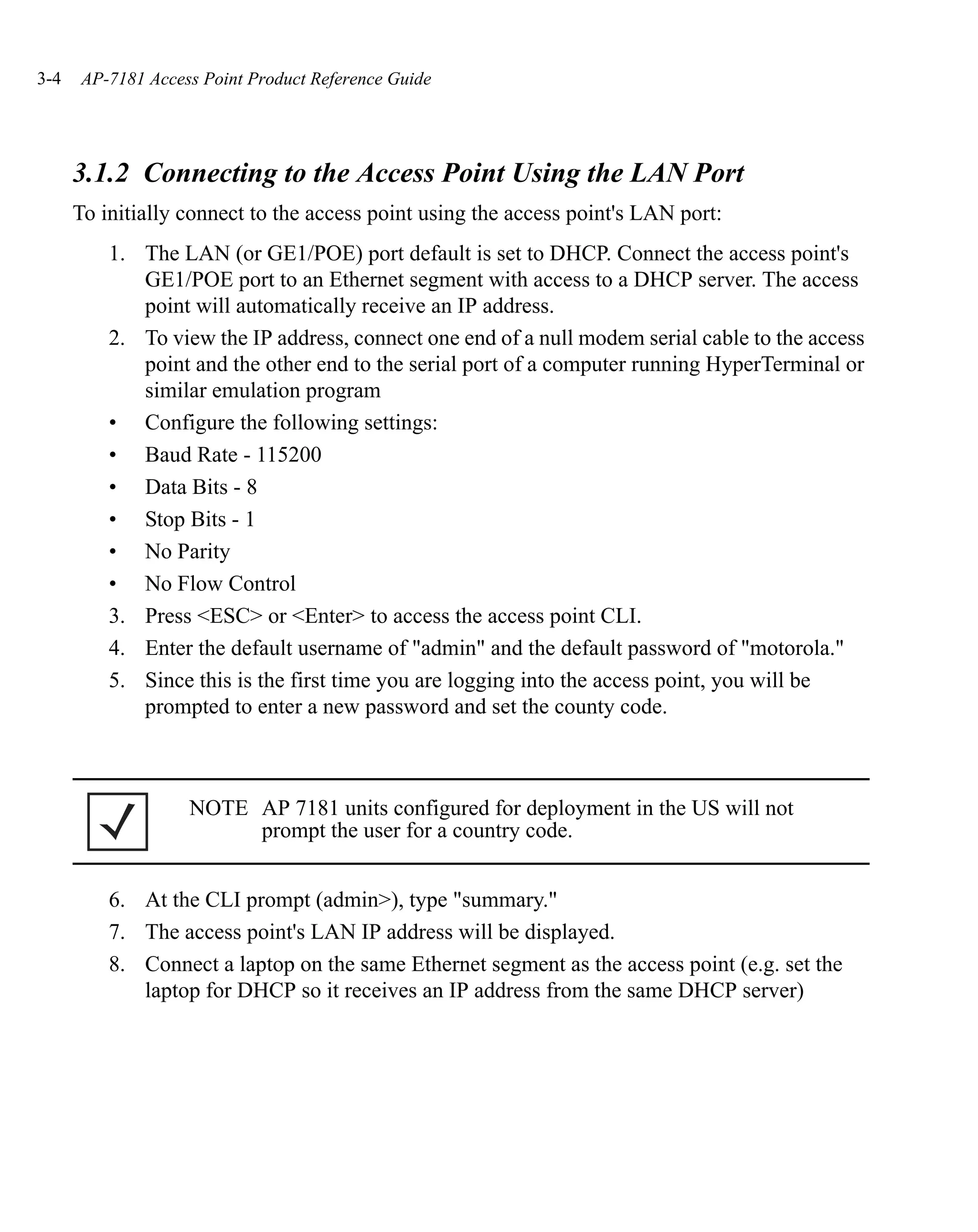 3-4   AP-7181 Access Point Product Reference Guide




      3.1.2 Connecting to the Access Point Using the LAN Port
      To initially connect to the access point using the access point's LAN port:
          1. The LAN (or GE1/POE) port default is set to DHCP. Connect the access point's
             GE1/POE port to an Ethernet segment with access to a DHCP server. The access
             point will automatically receive an IP address.
          2. To view the IP address, connect one end of a null modem serial cable to the access
             point and the other end to the serial port of a computer running HyperTerminal or
             similar emulation program
          • Configure the following settings:
          • Baud Rate - 115200
          • Data Bits - 8
          • Stop Bits - 1
          • No Parity
          • No Flow Control
          3. Press <ESC> or <Enter> to access the access point CLI.
          4. Enter the default username of "admin" and the default password of "motorola."
          5. Since this is the first time you are logging into the access point, you will be
             prompted to enter a new password and set the county code.



                   NOTE AP 7181 units configured for deployment in the US will not
                        prompt the user for a country code.


          6. At the CLI prompt (admin>), type "summary."
          7. The access point's LAN IP address will be displayed.
          8. Connect a laptop on the same Ethernet segment as the access point (e.g. set the
             laptop for DHCP so it receives an IP address from the same DHCP server)
 