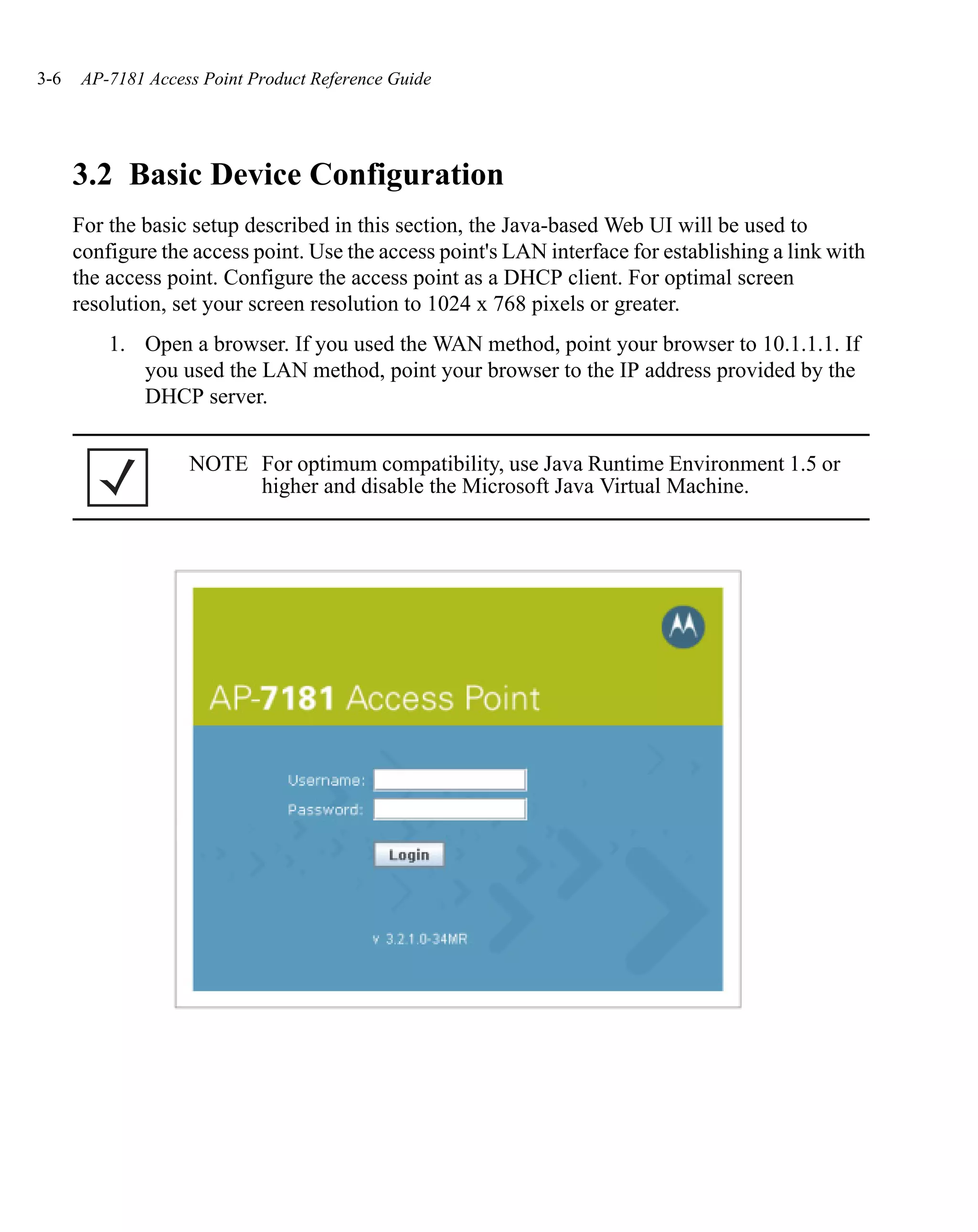 3-6    AP-7181 Access Point Product Reference Guide




      3.2 Basic Device Configuration
      For the basic setup described in this section, the Java-based Web UI will be used to
      configure the access point. Use the access point's LAN interface for establishing a link with
      the access point. Configure the access point as a DHCP client. For optimal screen
      resolution, set your screen resolution to 1024 x 768 pixels or greater.
          1. Open a browser. If you used the WAN method, point your browser to 10.1.1.1. If
             you used the LAN method, point your browser to the IP address provided by the
             DHCP server.


                    NOTE For optimum compatibility, use Java Runtime Environment 1.5 or
                         higher and disable the Microsoft Java Virtual Machine.
 