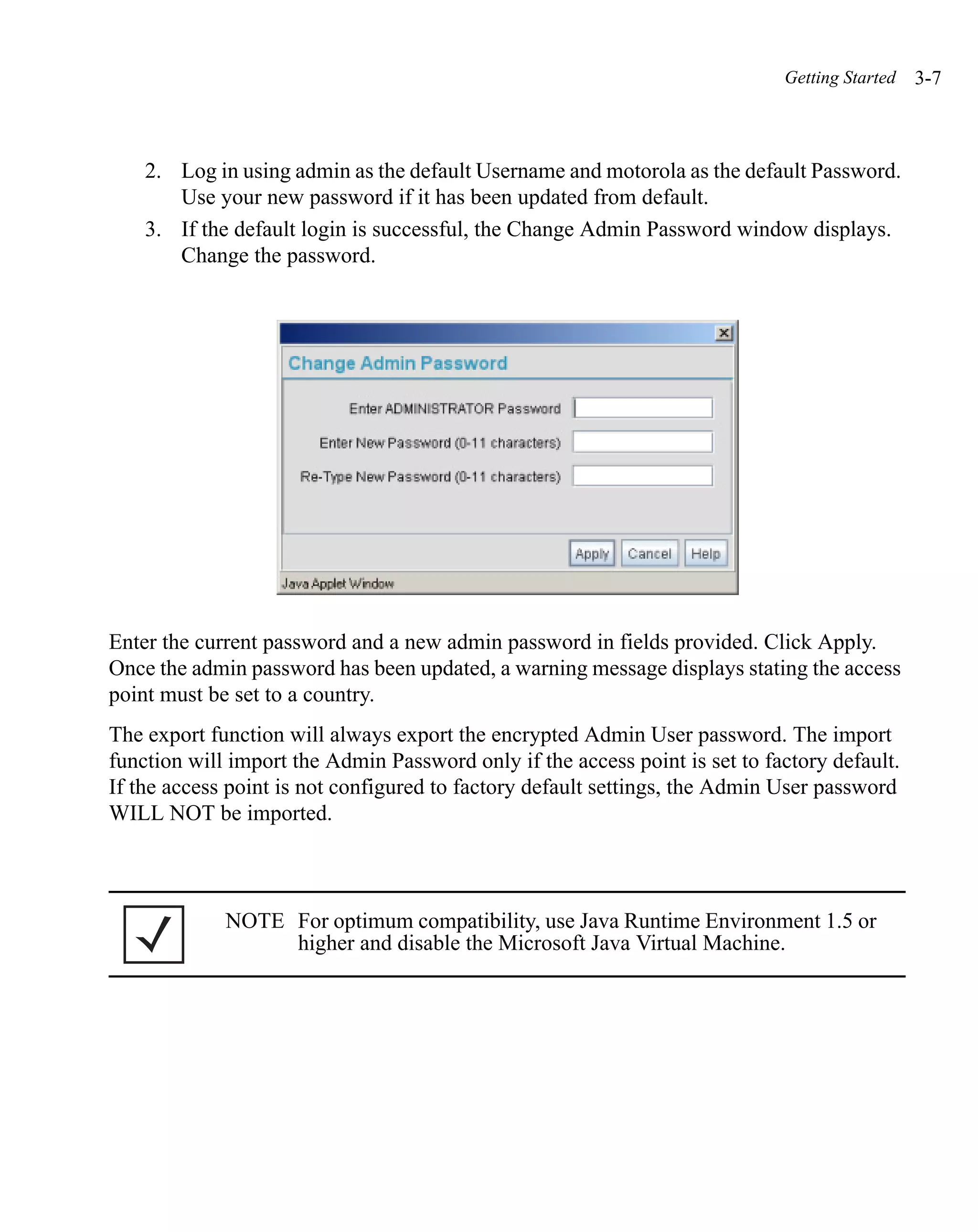 Getting Started   3-7



    2. Log in using admin as the default Username and motorola as the default Password.
       Use your new password if it has been updated from default.
    3. If the default login is successful, the Change Admin Password window displays.
       Change the password.




Enter the current password and a new admin password in fields provided. Click Apply.
Once the admin password has been updated, a warning message displays stating the access
point must be set to a country.
The export function will always export the encrypted Admin User password. The import
function will import the Admin Password only if the access point is set to factory default.
If the access point is not configured to factory default settings, the Admin User password
WILL NOT be imported.



             NOTE For optimum compatibility, use Java Runtime Environment 1.5 or
                  higher and disable the Microsoft Java Virtual Machine.
 