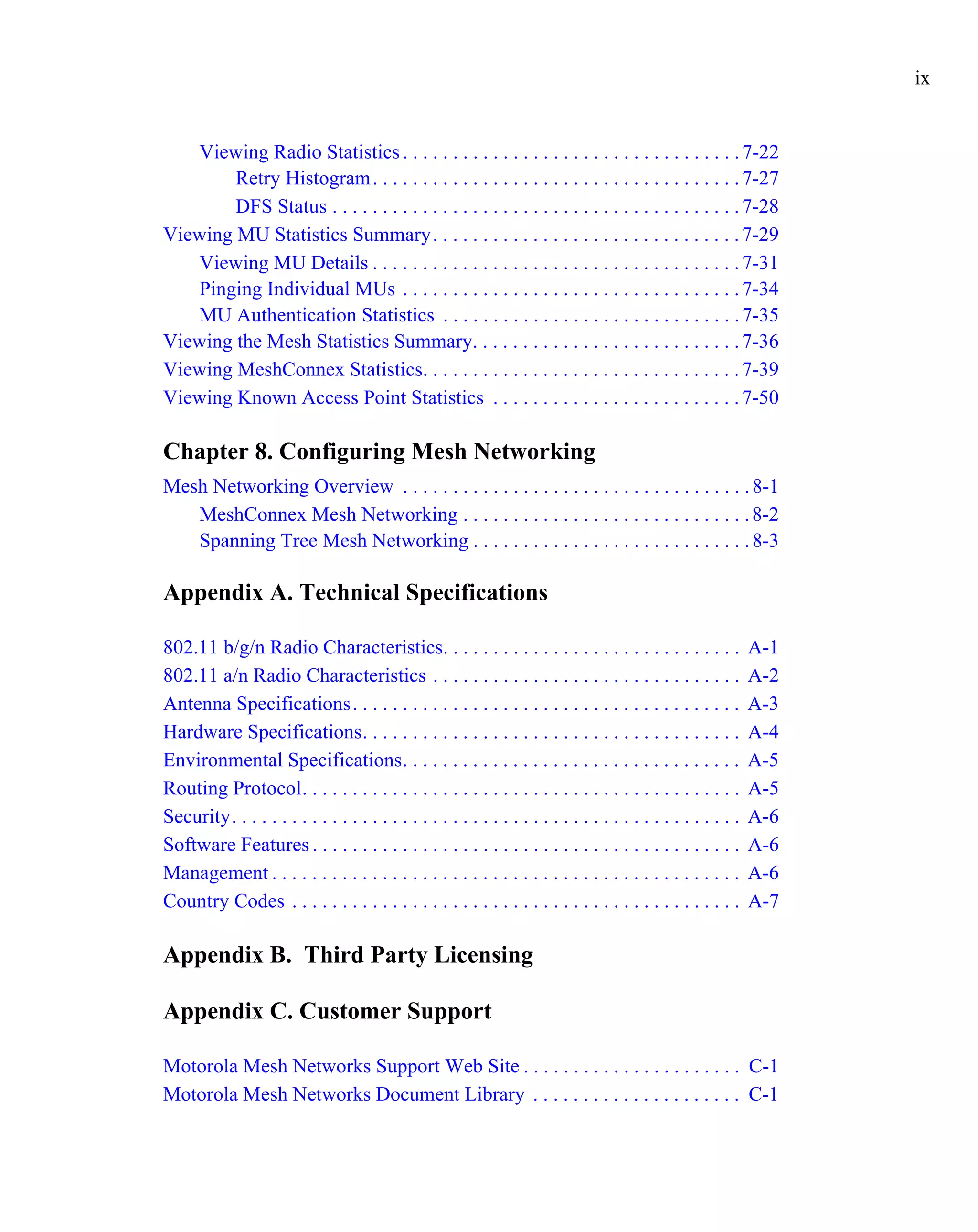 ix


   Viewing Radio Statistics . . . . . . . . . . . . . . . . . . . . . . . . . . . . . . . . . . 7-22
        Retry Histogram . . . . . . . . . . . . . . . . . . . . . . . . . . . . . . . . . . . . . 7-27
        DFS Status . . . . . . . . . . . . . . . . . . . . . . . . . . . . . . . . . . . . . . . . . 7-28
Viewing MU Statistics Summary. . . . . . . . . . . . . . . . . . . . . . . . . . . . . . . 7-29
   Viewing MU Details . . . . . . . . . . . . . . . . . . . . . . . . . . . . . . . . . . . . . 7-31
   Pinging Individual MUs . . . . . . . . . . . . . . . . . . . . . . . . . . . . . . . . . . 7-34
   MU Authentication Statistics . . . . . . . . . . . . . . . . . . . . . . . . . . . . . . 7-35
Viewing the Mesh Statistics Summary. . . . . . . . . . . . . . . . . . . . . . . . . . . 7-36
Viewing MeshConnex Statistics. . . . . . . . . . . . . . . . . . . . . . . . . . . . . . . . 7-39
Viewing Known Access Point Statistics . . . . . . . . . . . . . . . . . . . . . . . . . 7-50

Chapter 8. Configuring Mesh Networking
Mesh Networking Overview . . . . . . . . . . . . . . . . . . . . . . . . . . . . . . . . . . . 8-1
   MeshConnex Mesh Networking . . . . . . . . . . . . . . . . . . . . . . . . . . . . . 8-2
   Spanning Tree Mesh Networking . . . . . . . . . . . . . . . . . . . . . . . . . . . . 8-3

Appendix A. Technical Specifications

802.11 b/g/n Radio Characteristics. . . . . . . . . . . . . . . . . . . . . . . . . . . . . .                   A-1
802.11 a/n Radio Characteristics . . . . . . . . . . . . . . . . . . . . . . . . . . . . . . .                  A-2
Antenna Specifications. . . . . . . . . . . . . . . . . . . . . . . . . . . . . . . . . . . . . . .             A-3
Hardware Specifications. . . . . . . . . . . . . . . . . . . . . . . . . . . . . . . . . . . . . .              A-4
Environmental Specifications. . . . . . . . . . . . . . . . . . . . . . . . . . . . . . . . . .                 A-5
Routing Protocol. . . . . . . . . . . . . . . . . . . . . . . . . . . . . . . . . . . . . . . . . . . .         A-5
Security. . . . . . . . . . . . . . . . . . . . . . . . . . . . . . . . . . . . . . . . . . . . . . . . . . .   A-6
Software Features . . . . . . . . . . . . . . . . . . . . . . . . . . . . . . . . . . . . . . . . . . .         A-6
Management . . . . . . . . . . . . . . . . . . . . . . . . . . . . . . . . . . . . . . . . . . . . . . .        A-6
Country Codes . . . . . . . . . . . . . . . . . . . . . . . . . . . . . . . . . . . . . . . . . . . . .         A-7

Appendix B. Third Party Licensing

Appendix C. Customer Support

Motorola Mesh Networks Support Web Site . . . . . . . . . . . . . . . . . . . . . . C-1
Motorola Mesh Networks Document Library . . . . . . . . . . . . . . . . . . . . . C-1
 