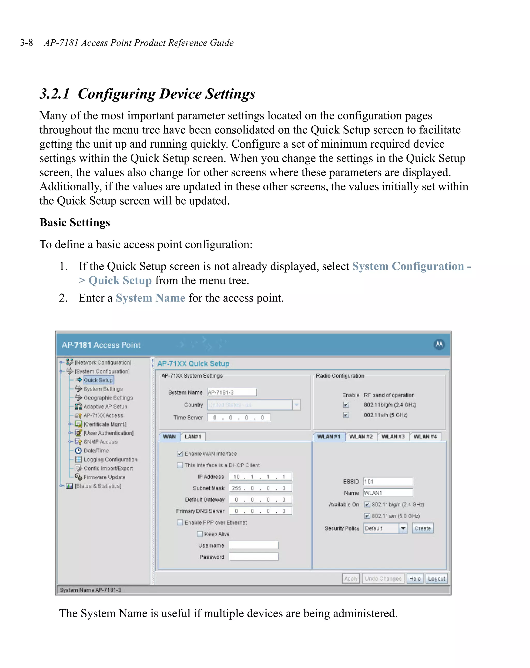 3-8    AP-7181 Access Point Product Reference Guide




      3.2.1 Configuring Device Settings
      Many of the most important parameter settings located on the configuration pages
      throughout the menu tree have been consolidated on the Quick Setup screen to facilitate
      getting the unit up and running quickly. Configure a set of minimum required device
      settings within the Quick Setup screen. When you change the settings in the Quick Setup
      screen, the values also change for other screens where these parameters are displayed.
      Additionally, if the values are updated in these other screens, the values initially set within
      the Quick Setup screen will be updated.
      Basic Settings
      To define a basic access point configuration:
          1. If the Quick Setup screen is not already displayed, select System Configuration -
             > Quick Setup from the menu tree.
          2. Enter a System Name for the access point.




          The System Name is useful if multiple devices are being administered.
 