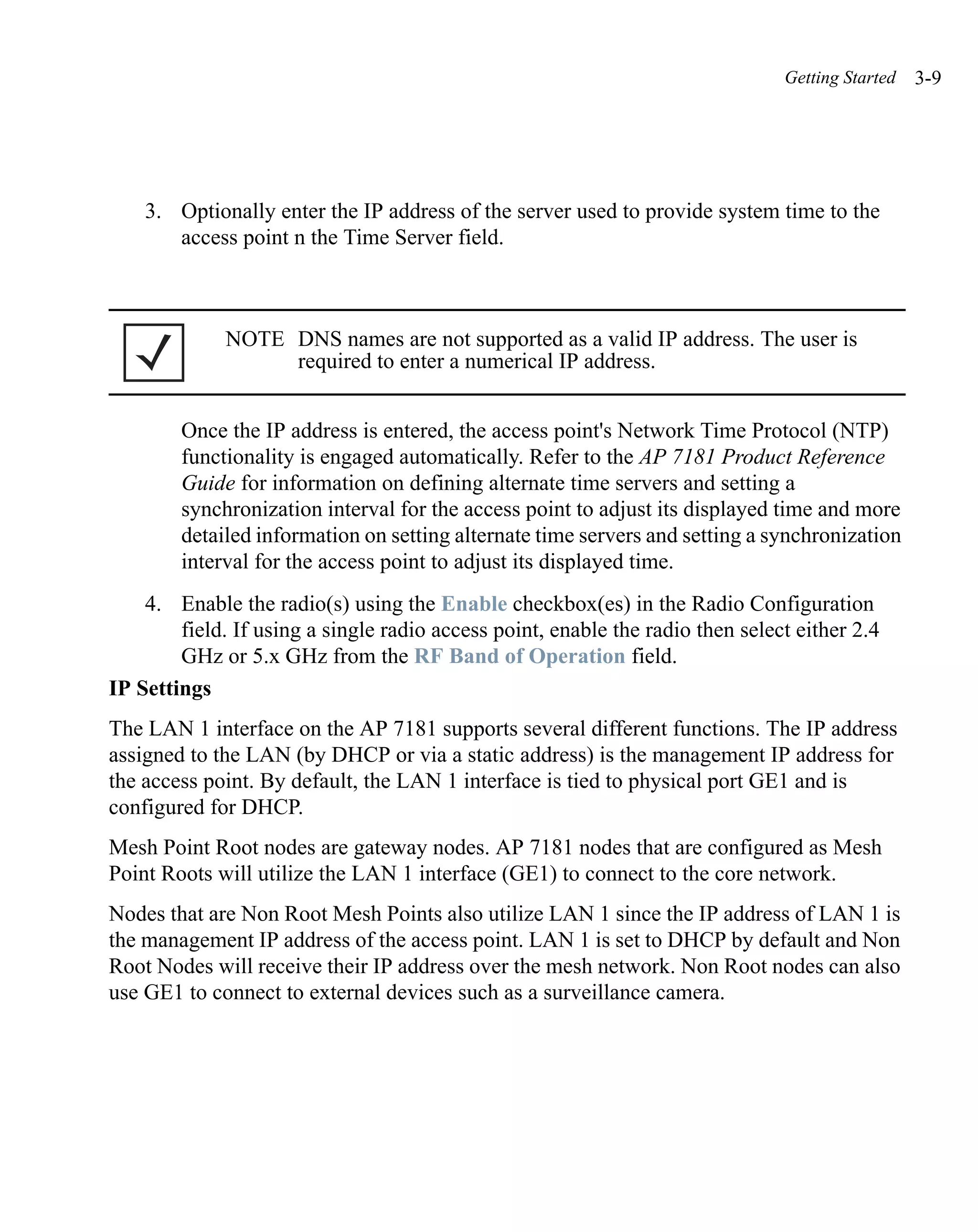 Getting Started   3-9




    3. Optionally enter the IP address of the server used to provide system time to the
       access point n the Time Server field.



             NOTE DNS names are not supported as a valid IP address. The user is
                  required to enter a numerical IP address.


        Once the IP address is entered, the access point's Network Time Protocol (NTP)
        functionality is engaged automatically. Refer to the AP 7181 Product Reference
        Guide for information on defining alternate time servers and setting a
        synchronization interval for the access point to adjust its displayed time and more
        detailed information on setting alternate time servers and setting a synchronization
        interval for the access point to adjust its displayed time.
    4. Enable the radio(s) using the Enable checkbox(es) in the Radio Configuration
        field. If using a single radio access point, enable the radio then select either 2.4
        GHz or 5.x GHz from the RF Band of Operation field.
IP Settings
The LAN 1 interface on the AP 7181 supports several different functions. The IP address
assigned to the LAN (by DHCP or via a static address) is the management IP address for
the access point. By default, the LAN 1 interface is tied to physical port GE1 and is
configured for DHCP.
Mesh Point Root nodes are gateway nodes. AP 7181 nodes that are configured as Mesh
Point Roots will utilize the LAN 1 interface (GE1) to connect to the core network.
Nodes that are Non Root Mesh Points also utilize LAN 1 since the IP address of LAN 1 is
the management IP address of the access point. LAN 1 is set to DHCP by default and Non
Root Nodes will receive their IP address over the mesh network. Non Root nodes can also
use GE1 to connect to external devices such as a surveillance camera.
 