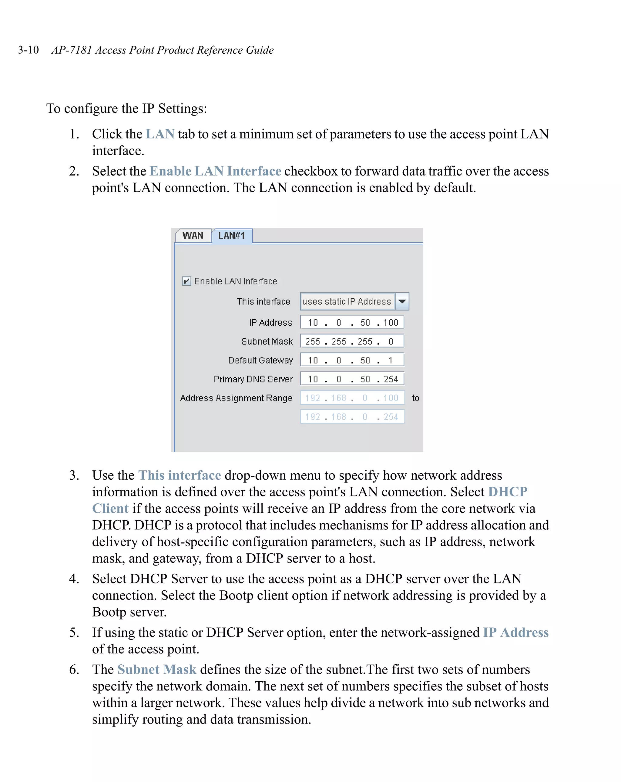 3-10   AP-7181 Access Point Product Reference Guide




       To configure the IP Settings:
           1. Click the LAN tab to set a minimum set of parameters to use the access point LAN
              interface.
           2. Select the Enable LAN Interface checkbox to forward data traffic over the access
              point's LAN connection. The LAN connection is enabled by default.




           3. Use the This interface drop-down menu to specify how network address
              information is defined over the access point's LAN connection. Select DHCP
              Client if the access points will receive an IP address from the core network via
              DHCP. DHCP is a protocol that includes mechanisms for IP address allocation and
              delivery of host-specific configuration parameters, such as IP address, network
              mask, and gateway, from a DHCP server to a host.
           4. Select DHCP Server to use the access point as a DHCP server over the LAN
              connection. Select the Bootp client option if network addressing is provided by a
              Bootp server.
           5. If using the static or DHCP Server option, enter the network-assigned IP Address
              of the access point.
           6. The Subnet Mask defines the size of the subnet.The first two sets of numbers
              specify the network domain. The next set of numbers specifies the subset of hosts
              within a larger network. These values help divide a network into sub networks and
              simplify routing and data transmission.
 