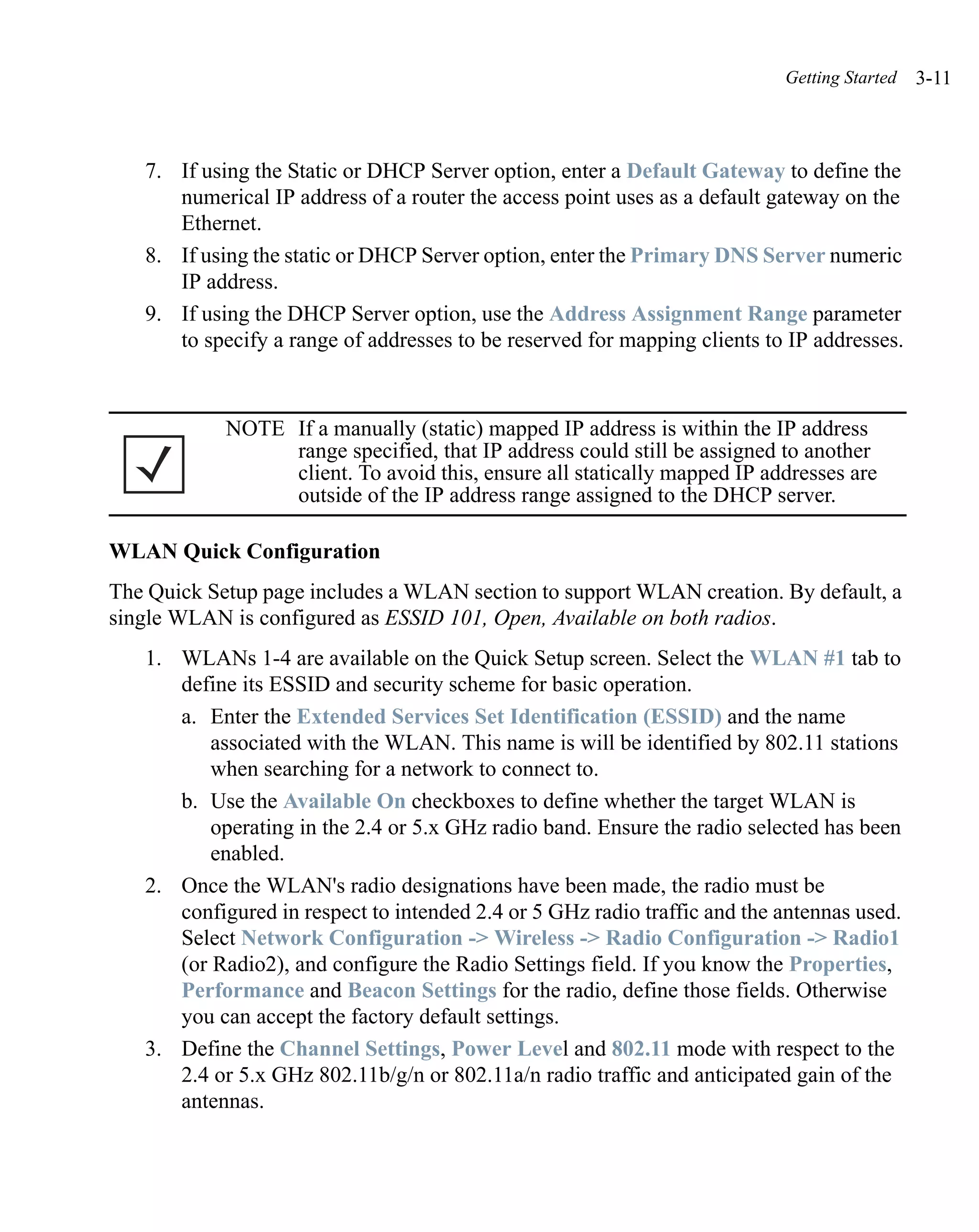 Getting Started   3-11



   7. If using the Static or DHCP Server option, enter a Default Gateway to define the
      numerical IP address of a router the access point uses as a default gateway on the
      Ethernet.
   8. If using the static or DHCP Server option, enter the Primary DNS Server numeric
      IP address.
   9. If using the DHCP Server option, use the Address Assignment Range parameter
      to specify a range of addresses to be reserved for mapping clients to IP addresses.



            NOTE If a manually (static) mapped IP address is within the IP address
                 range specified, that IP address could still be assigned to another
                 client. To avoid this, ensure all statically mapped IP addresses are
                 outside of the IP address range assigned to the DHCP server.

WLAN Quick Configuration
The Quick Setup page includes a WLAN section to support WLAN creation. By default, a
single WLAN is configured as ESSID 101, Open, Available on both radios.
   1. WLANs 1-4 are available on the Quick Setup screen. Select the WLAN #1 tab to
      define its ESSID and security scheme for basic operation.
      a. Enter the Extended Services Set Identification (ESSID) and the name
          associated with the WLAN. This name is will be identified by 802.11 stations
          when searching for a network to connect to.
      b. Use the Available On checkboxes to define whether the target WLAN is
          operating in the 2.4 or 5.x GHz radio band. Ensure the radio selected has been
          enabled.
   2. Once the WLAN's radio designations have been made, the radio must be
      configured in respect to intended 2.4 or 5 GHz radio traffic and the antennas used.
      Select Network Configuration -> Wireless -> Radio Configuration -> Radio1
      (or Radio2), and configure the Radio Settings field. If you know the Properties,
      Performance and Beacon Settings for the radio, define those fields. Otherwise
      you can accept the factory default settings.
   3. Define the Channel Settings, Power Level and 802.11 mode with respect to the
      2.4 or 5.x GHz 802.11b/g/n or 802.11a/n radio traffic and anticipated gain of the
      antennas.
 