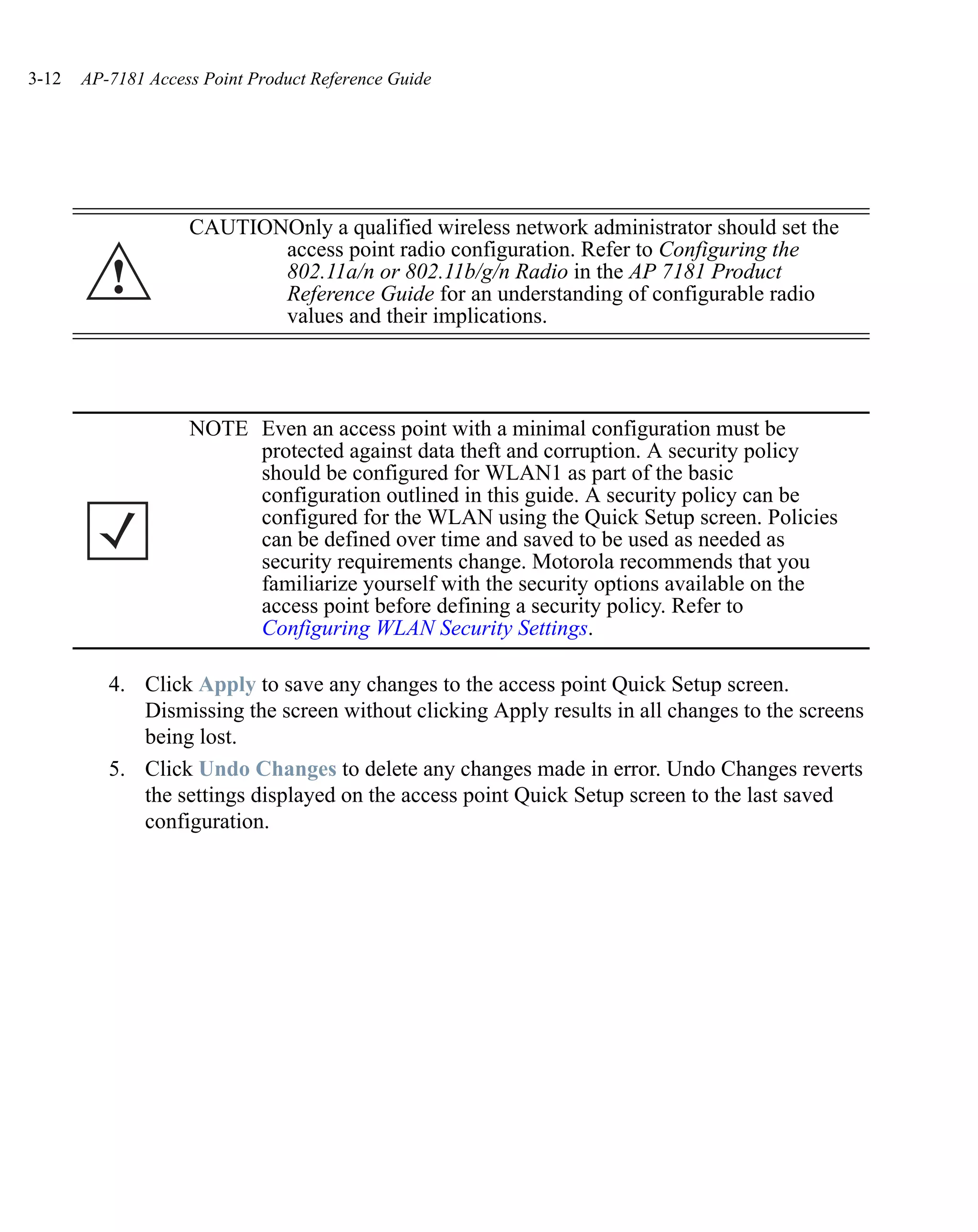3-12   AP-7181 Access Point Product Reference Guide




                    CAUTIONOnly a qualified wireless network administrator should set the
                           access point radio configuration. Refer to Configuring the
          !                802.11a/n or 802.11b/g/n Radio in the AP 7181 Product
                           Reference Guide for an understanding of configurable radio
                           values and their implications.




                    NOTE Even an access point with a minimal configuration must be
                         protected against data theft and corruption. A security policy
                         should be configured for WLAN1 as part of the basic
                         configuration outlined in this guide. A security policy can be
                         configured for the WLAN using the Quick Setup screen. Policies
                         can be defined over time and saved to be used as needed as
                         security requirements change. Motorola recommends that you
                         familiarize yourself with the security options available on the
                         access point before defining a security policy. Refer to
                         Configuring WLAN Security Settings.

          4. Click Apply to save any changes to the access point Quick Setup screen.
             Dismissing the screen without clicking Apply results in all changes to the screens
             being lost.
          5. Click Undo Changes to delete any changes made in error. Undo Changes reverts
             the settings displayed on the access point Quick Setup screen to the last saved
             configuration.
 